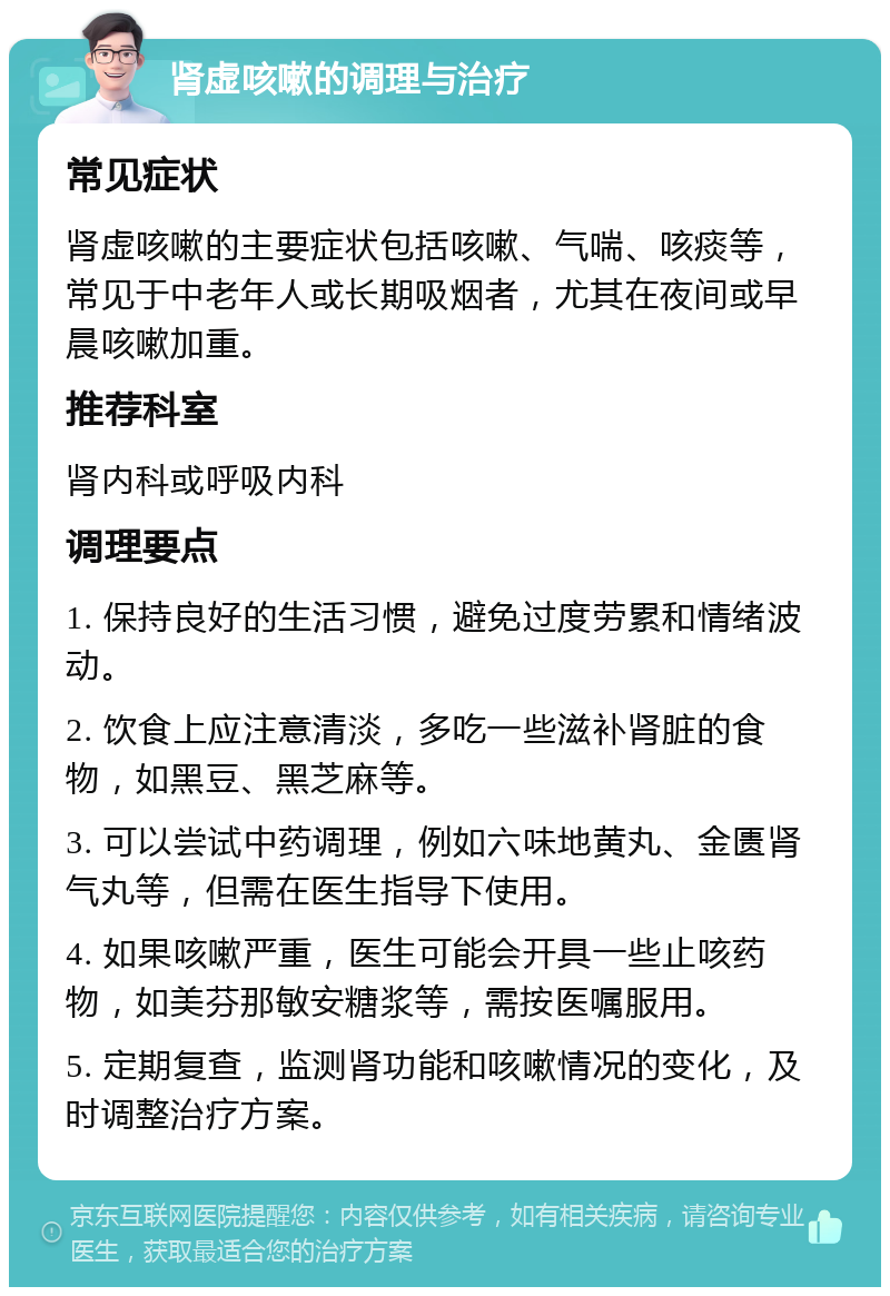 肾虚咳嗽的调理与治疗 常见症状 肾虚咳嗽的主要症状包括咳嗽、气喘、咳痰等，常见于中老年人或长期吸烟者，尤其在夜间或早晨咳嗽加重。 推荐科室 肾内科或呼吸内科 调理要点 1. 保持良好的生活习惯，避免过度劳累和情绪波动。 2. 饮食上应注意清淡，多吃一些滋补肾脏的食物，如黑豆、黑芝麻等。 3. 可以尝试中药调理，例如六味地黄丸、金匮肾气丸等，但需在医生指导下使用。 4. 如果咳嗽严重，医生可能会开具一些止咳药物，如美芬那敏安糖浆等，需按医嘱服用。 5. 定期复查，监测肾功能和咳嗽情况的变化，及时调整治疗方案。