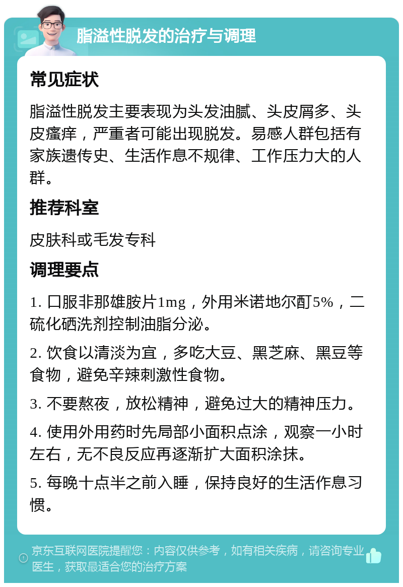 脂溢性脱发的治疗与调理 常见症状 脂溢性脱发主要表现为头发油腻、头皮屑多、头皮瘙痒，严重者可能出现脱发。易感人群包括有家族遗传史、生活作息不规律、工作压力大的人群。 推荐科室 皮肤科或毛发专科 调理要点 1. 口服非那雄胺片1mg，外用米诺地尔酊5%，二硫化硒洗剂控制油脂分泌。 2. 饮食以清淡为宜，多吃大豆、黑芝麻、黑豆等食物，避免辛辣刺激性食物。 3. 不要熬夜，放松精神，避免过大的精神压力。 4. 使用外用药时先局部小面积点涂，观察一小时左右，无不良反应再逐渐扩大面积涂抹。 5. 每晚十点半之前入睡，保持良好的生活作息习惯。