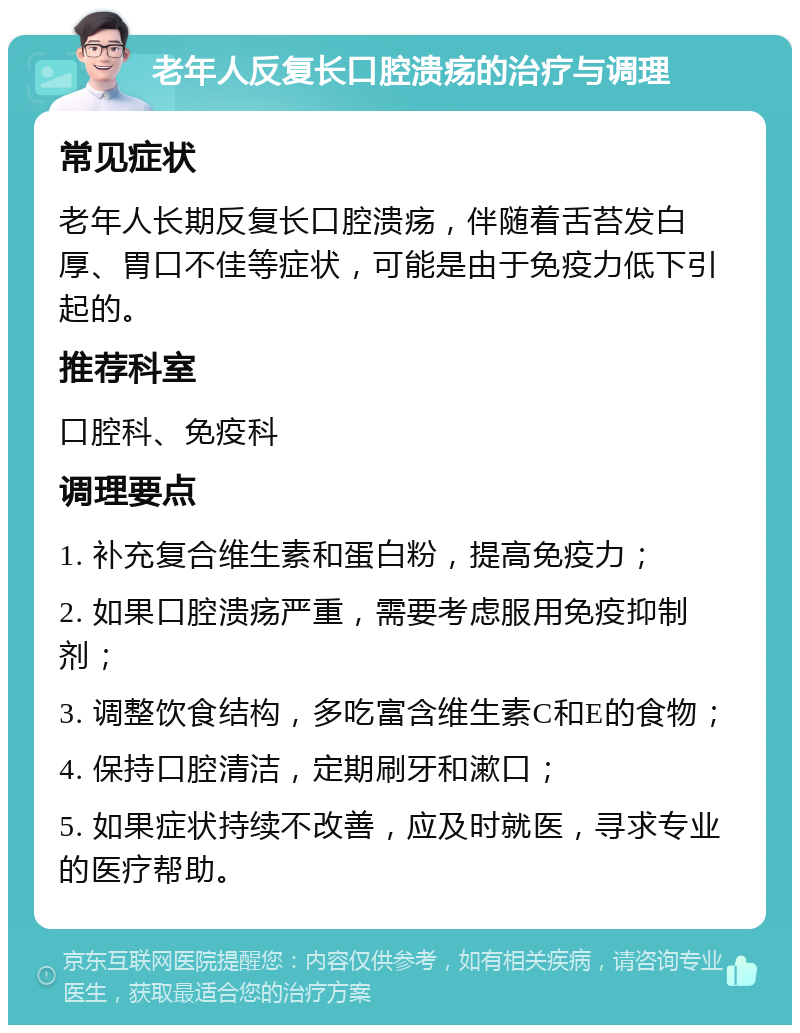 老年人反复长口腔溃疡的治疗与调理 常见症状 老年人长期反复长口腔溃疡，伴随着舌苔发白厚、胃口不佳等症状，可能是由于免疫力低下引起的。 推荐科室 口腔科、免疫科 调理要点 1. 补充复合维生素和蛋白粉，提高免疫力； 2. 如果口腔溃疡严重，需要考虑服用免疫抑制剂； 3. 调整饮食结构，多吃富含维生素C和E的食物； 4. 保持口腔清洁，定期刷牙和漱口； 5. 如果症状持续不改善，应及时就医，寻求专业的医疗帮助。