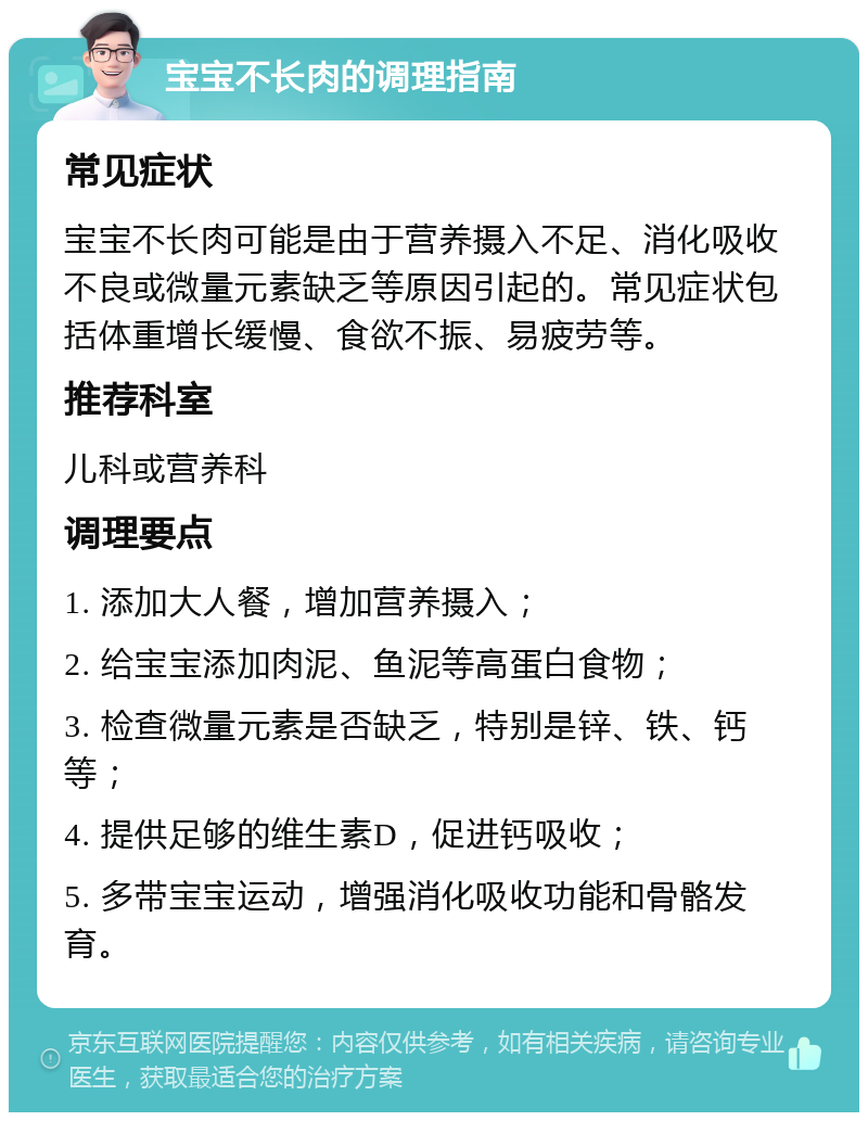 宝宝不长肉的调理指南 常见症状 宝宝不长肉可能是由于营养摄入不足、消化吸收不良或微量元素缺乏等原因引起的。常见症状包括体重增长缓慢、食欲不振、易疲劳等。 推荐科室 儿科或营养科 调理要点 1. 添加大人餐，增加营养摄入； 2. 给宝宝添加肉泥、鱼泥等高蛋白食物； 3. 检查微量元素是否缺乏，特别是锌、铁、钙等； 4. 提供足够的维生素D，促进钙吸收； 5. 多带宝宝运动，增强消化吸收功能和骨骼发育。