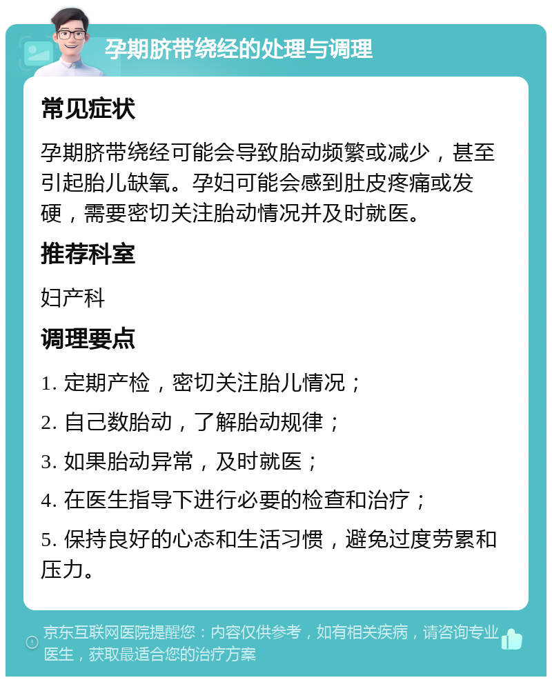 孕期脐带绕经的处理与调理 常见症状 孕期脐带绕经可能会导致胎动频繁或减少，甚至引起胎儿缺氧。孕妇可能会感到肚皮疼痛或发硬，需要密切关注胎动情况并及时就医。 推荐科室 妇产科 调理要点 1. 定期产检，密切关注胎儿情况； 2. 自己数胎动，了解胎动规律； 3. 如果胎动异常，及时就医； 4. 在医生指导下进行必要的检查和治疗； 5. 保持良好的心态和生活习惯，避免过度劳累和压力。