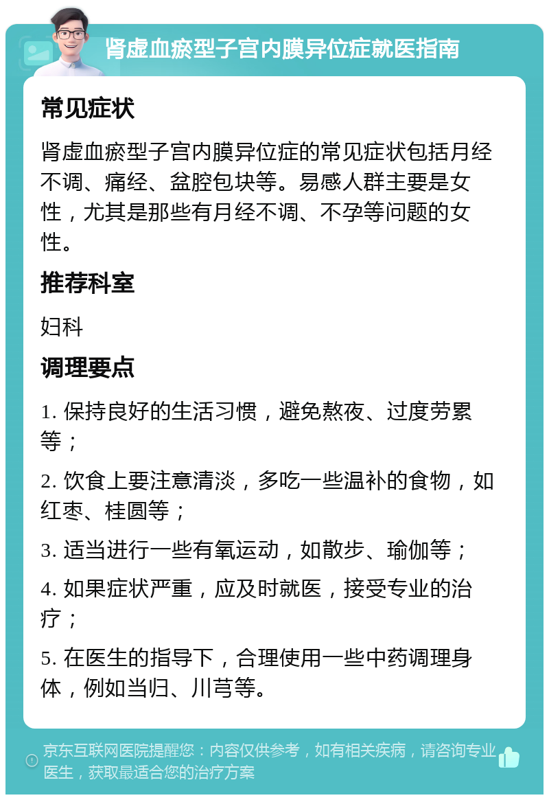 肾虚血瘀型子宫内膜异位症就医指南 常见症状 肾虚血瘀型子宫内膜异位症的常见症状包括月经不调、痛经、盆腔包块等。易感人群主要是女性，尤其是那些有月经不调、不孕等问题的女性。 推荐科室 妇科 调理要点 1. 保持良好的生活习惯，避免熬夜、过度劳累等； 2. 饮食上要注意清淡，多吃一些温补的食物，如红枣、桂圆等； 3. 适当进行一些有氧运动，如散步、瑜伽等； 4. 如果症状严重，应及时就医，接受专业的治疗； 5. 在医生的指导下，合理使用一些中药调理身体，例如当归、川芎等。