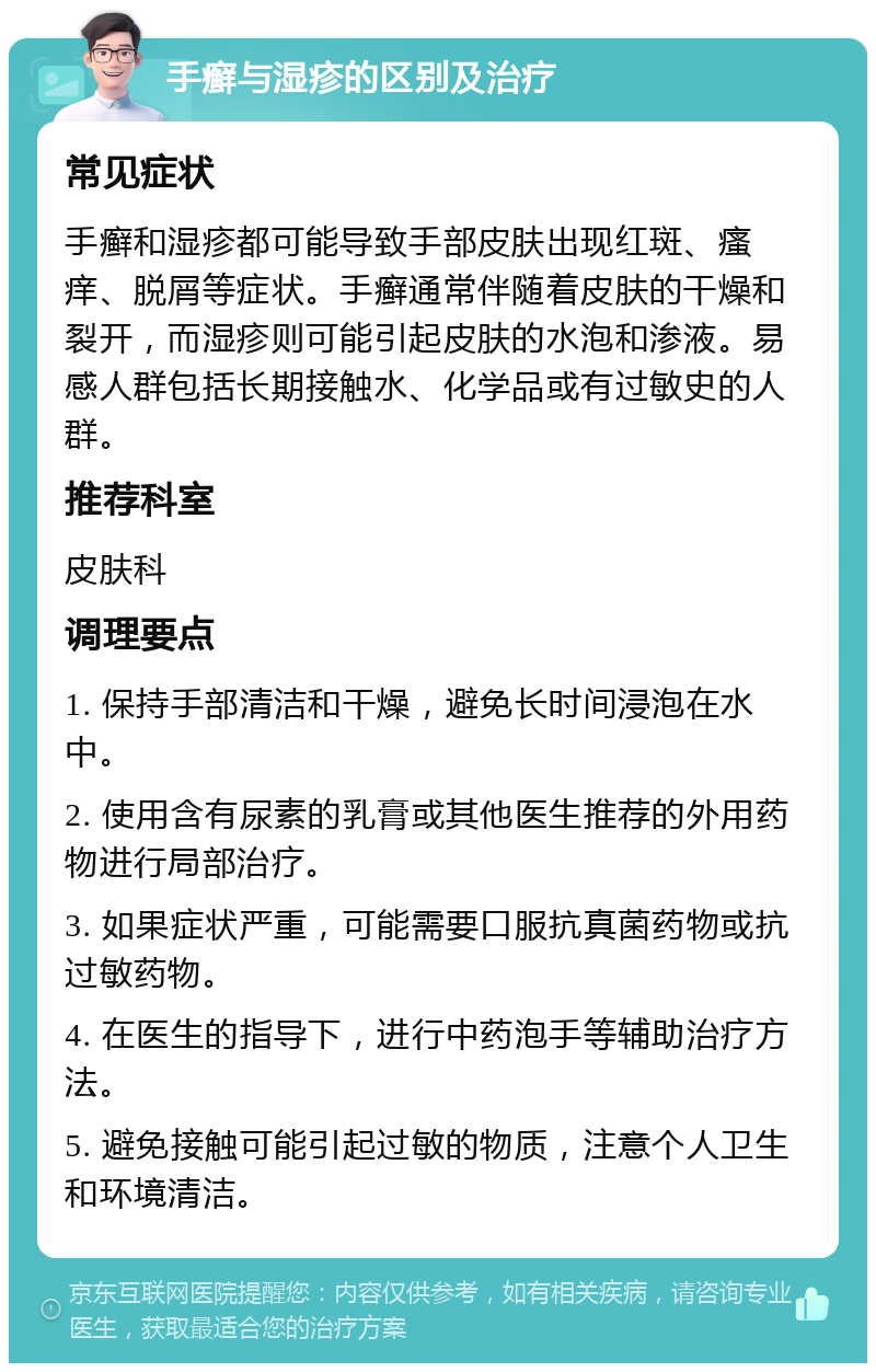 手癣与湿疹的区别及治疗 常见症状 手癣和湿疹都可能导致手部皮肤出现红斑、瘙痒、脱屑等症状。手癣通常伴随着皮肤的干燥和裂开，而湿疹则可能引起皮肤的水泡和渗液。易感人群包括长期接触水、化学品或有过敏史的人群。 推荐科室 皮肤科 调理要点 1. 保持手部清洁和干燥，避免长时间浸泡在水中。 2. 使用含有尿素的乳膏或其他医生推荐的外用药物进行局部治疗。 3. 如果症状严重，可能需要口服抗真菌药物或抗过敏药物。 4. 在医生的指导下，进行中药泡手等辅助治疗方法。 5. 避免接触可能引起过敏的物质，注意个人卫生和环境清洁。