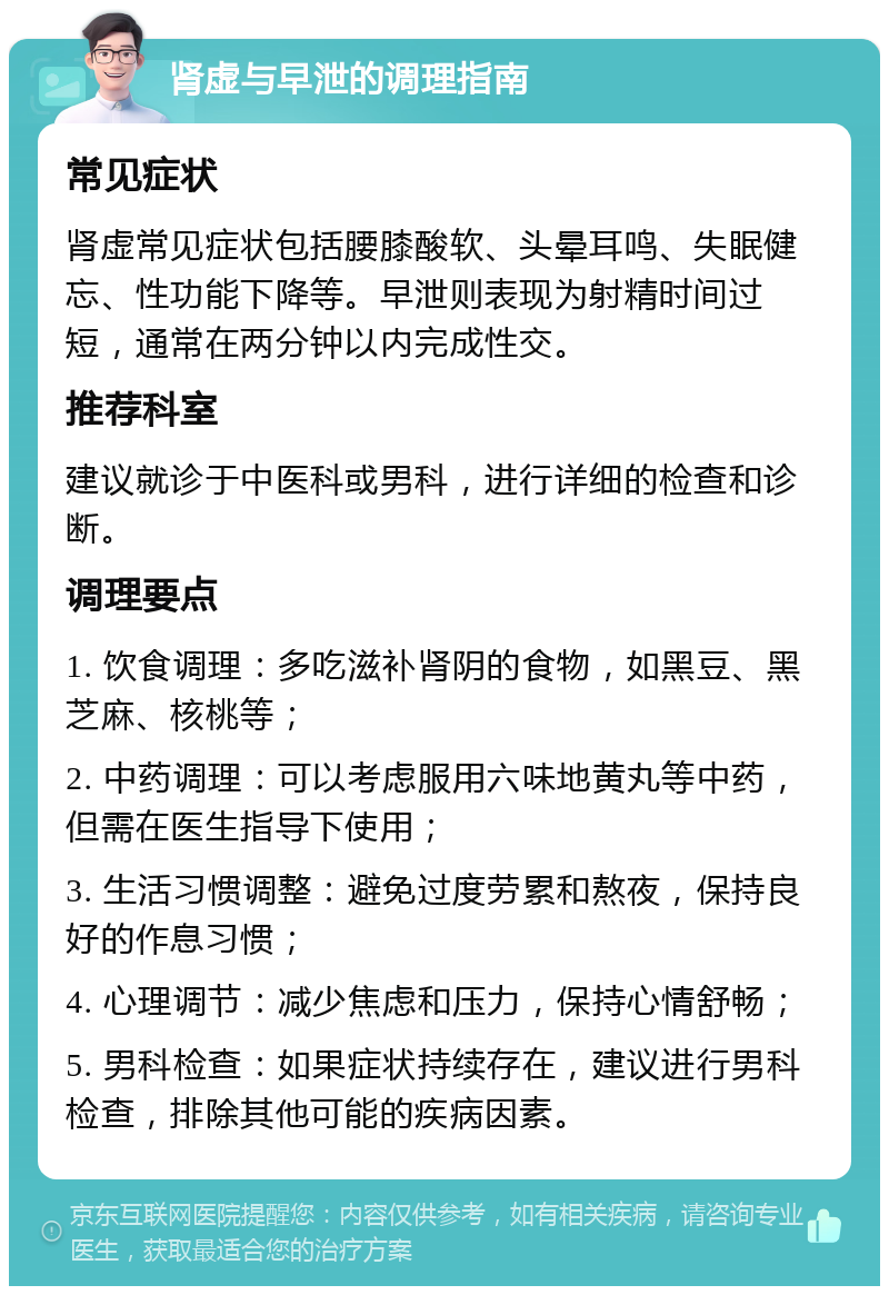 肾虚与早泄的调理指南 常见症状 肾虚常见症状包括腰膝酸软、头晕耳鸣、失眠健忘、性功能下降等。早泄则表现为射精时间过短，通常在两分钟以内完成性交。 推荐科室 建议就诊于中医科或男科，进行详细的检查和诊断。 调理要点 1. 饮食调理：多吃滋补肾阴的食物，如黑豆、黑芝麻、核桃等； 2. 中药调理：可以考虑服用六味地黄丸等中药，但需在医生指导下使用； 3. 生活习惯调整：避免过度劳累和熬夜，保持良好的作息习惯； 4. 心理调节：减少焦虑和压力，保持心情舒畅； 5. 男科检查：如果症状持续存在，建议进行男科检查，排除其他可能的疾病因素。