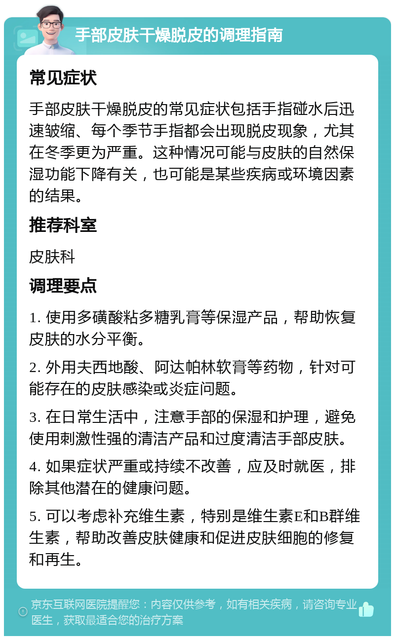 手部皮肤干燥脱皮的调理指南 常见症状 手部皮肤干燥脱皮的常见症状包括手指碰水后迅速皱缩、每个季节手指都会出现脱皮现象，尤其在冬季更为严重。这种情况可能与皮肤的自然保湿功能下降有关，也可能是某些疾病或环境因素的结果。 推荐科室 皮肤科 调理要点 1. 使用多磺酸粘多糖乳膏等保湿产品，帮助恢复皮肤的水分平衡。 2. 外用夫西地酸、阿达帕林软膏等药物，针对可能存在的皮肤感染或炎症问题。 3. 在日常生活中，注意手部的保湿和护理，避免使用刺激性强的清洁产品和过度清洁手部皮肤。 4. 如果症状严重或持续不改善，应及时就医，排除其他潜在的健康问题。 5. 可以考虑补充维生素，特别是维生素E和B群维生素，帮助改善皮肤健康和促进皮肤细胞的修复和再生。