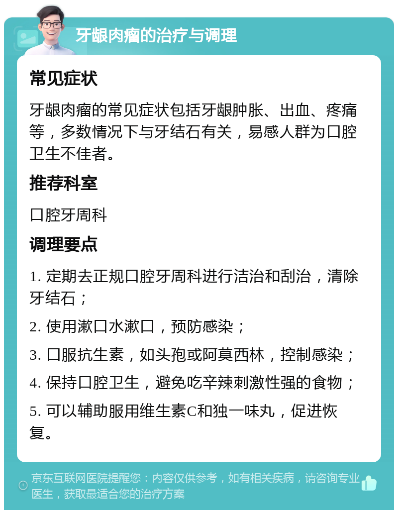 牙龈肉瘤的治疗与调理 常见症状 牙龈肉瘤的常见症状包括牙龈肿胀、出血、疼痛等，多数情况下与牙结石有关，易感人群为口腔卫生不佳者。 推荐科室 口腔牙周科 调理要点 1. 定期去正规口腔牙周科进行洁治和刮治，清除牙结石； 2. 使用漱口水漱口，预防感染； 3. 口服抗生素，如头孢或阿莫西林，控制感染； 4. 保持口腔卫生，避免吃辛辣刺激性强的食物； 5. 可以辅助服用维生素C和独一味丸，促进恢复。