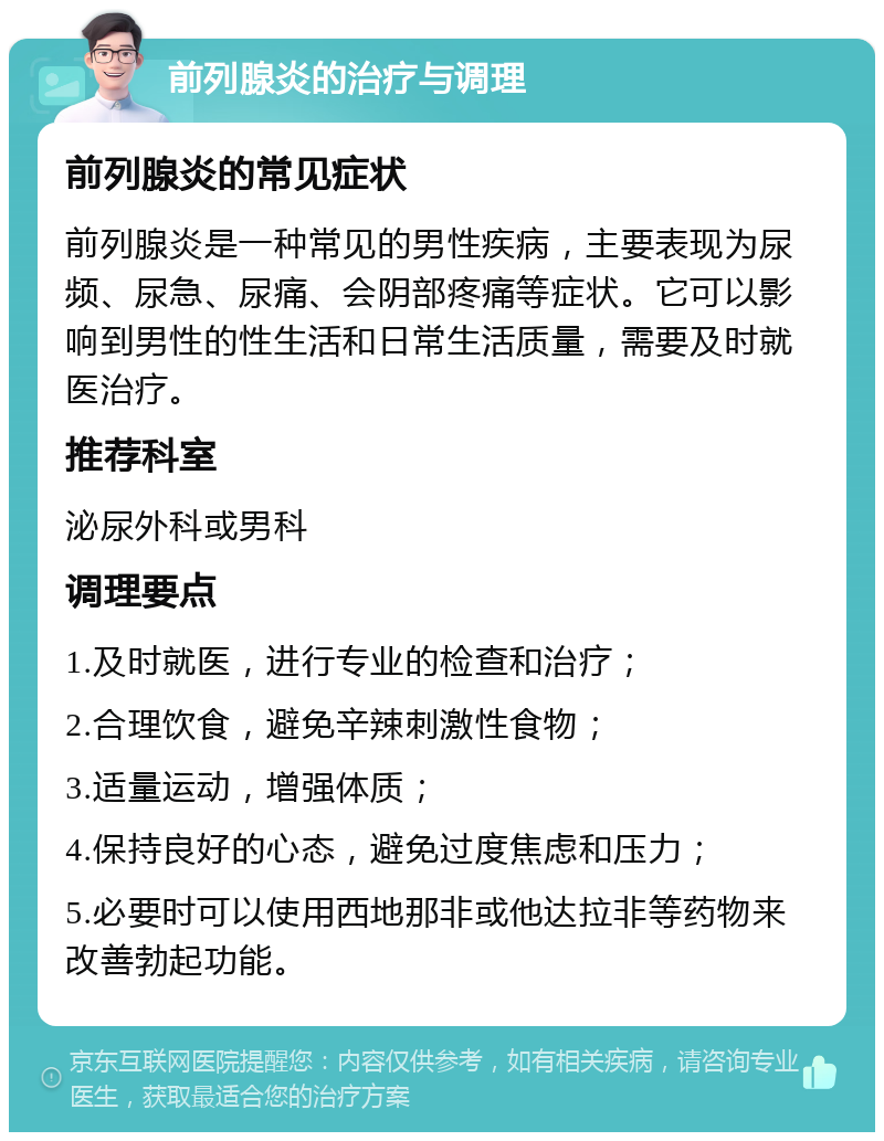 前列腺炎的治疗与调理 前列腺炎的常见症状 前列腺炎是一种常见的男性疾病，主要表现为尿频、尿急、尿痛、会阴部疼痛等症状。它可以影响到男性的性生活和日常生活质量，需要及时就医治疗。 推荐科室 泌尿外科或男科 调理要点 1.及时就医，进行专业的检查和治疗； 2.合理饮食，避免辛辣刺激性食物； 3.适量运动，增强体质； 4.保持良好的心态，避免过度焦虑和压力； 5.必要时可以使用西地那非或他达拉非等药物来改善勃起功能。