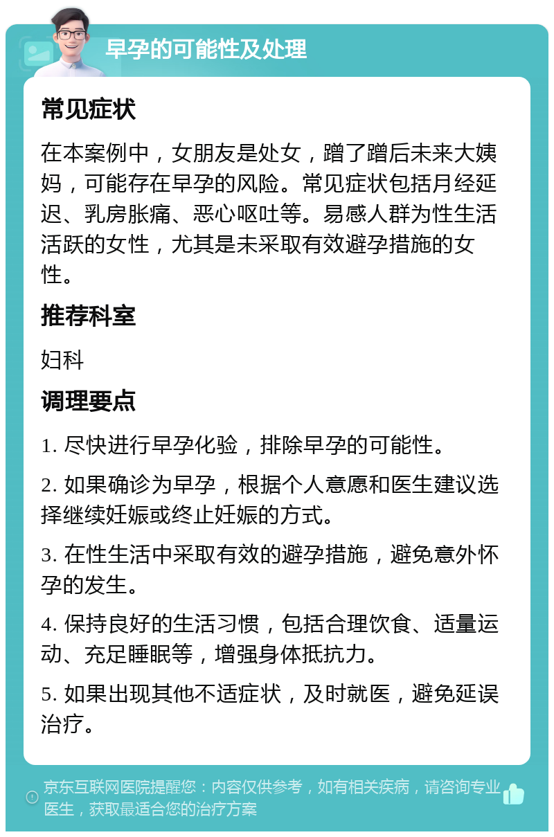 早孕的可能性及处理 常见症状 在本案例中，女朋友是处女，蹭了蹭后未来大姨妈，可能存在早孕的风险。常见症状包括月经延迟、乳房胀痛、恶心呕吐等。易感人群为性生活活跃的女性，尤其是未采取有效避孕措施的女性。 推荐科室 妇科 调理要点 1. 尽快进行早孕化验，排除早孕的可能性。 2. 如果确诊为早孕，根据个人意愿和医生建议选择继续妊娠或终止妊娠的方式。 3. 在性生活中采取有效的避孕措施，避免意外怀孕的发生。 4. 保持良好的生活习惯，包括合理饮食、适量运动、充足睡眠等，增强身体抵抗力。 5. 如果出现其他不适症状，及时就医，避免延误治疗。