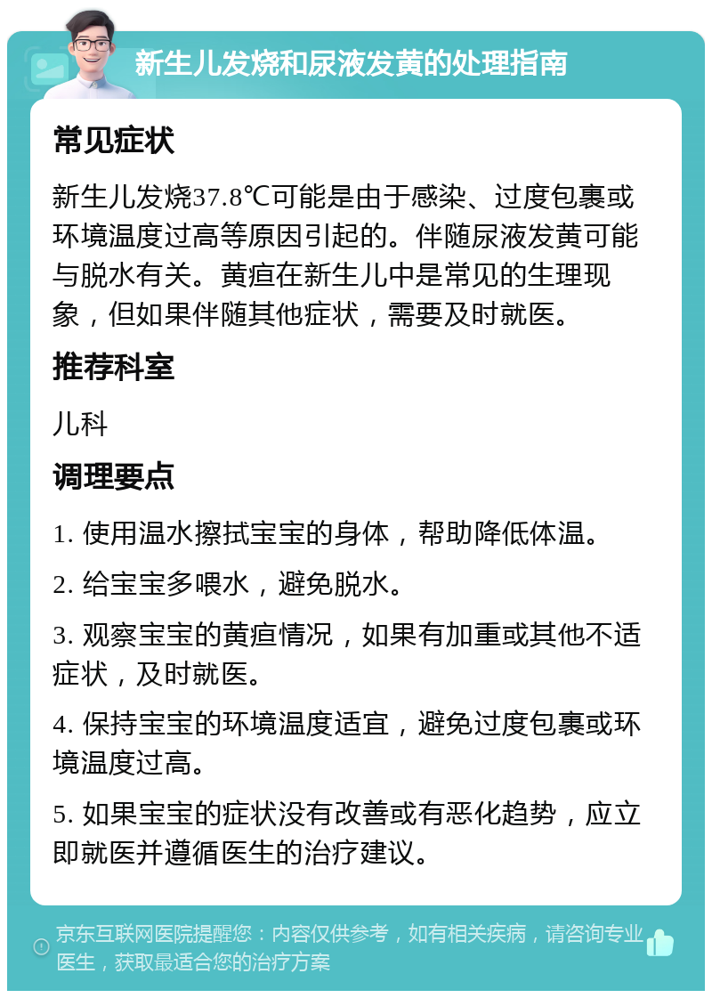 新生儿发烧和尿液发黄的处理指南 常见症状 新生儿发烧37.8℃可能是由于感染、过度包裹或环境温度过高等原因引起的。伴随尿液发黄可能与脱水有关。黄疸在新生儿中是常见的生理现象，但如果伴随其他症状，需要及时就医。 推荐科室 儿科 调理要点 1. 使用温水擦拭宝宝的身体，帮助降低体温。 2. 给宝宝多喂水，避免脱水。 3. 观察宝宝的黄疸情况，如果有加重或其他不适症状，及时就医。 4. 保持宝宝的环境温度适宜，避免过度包裹或环境温度过高。 5. 如果宝宝的症状没有改善或有恶化趋势，应立即就医并遵循医生的治疗建议。