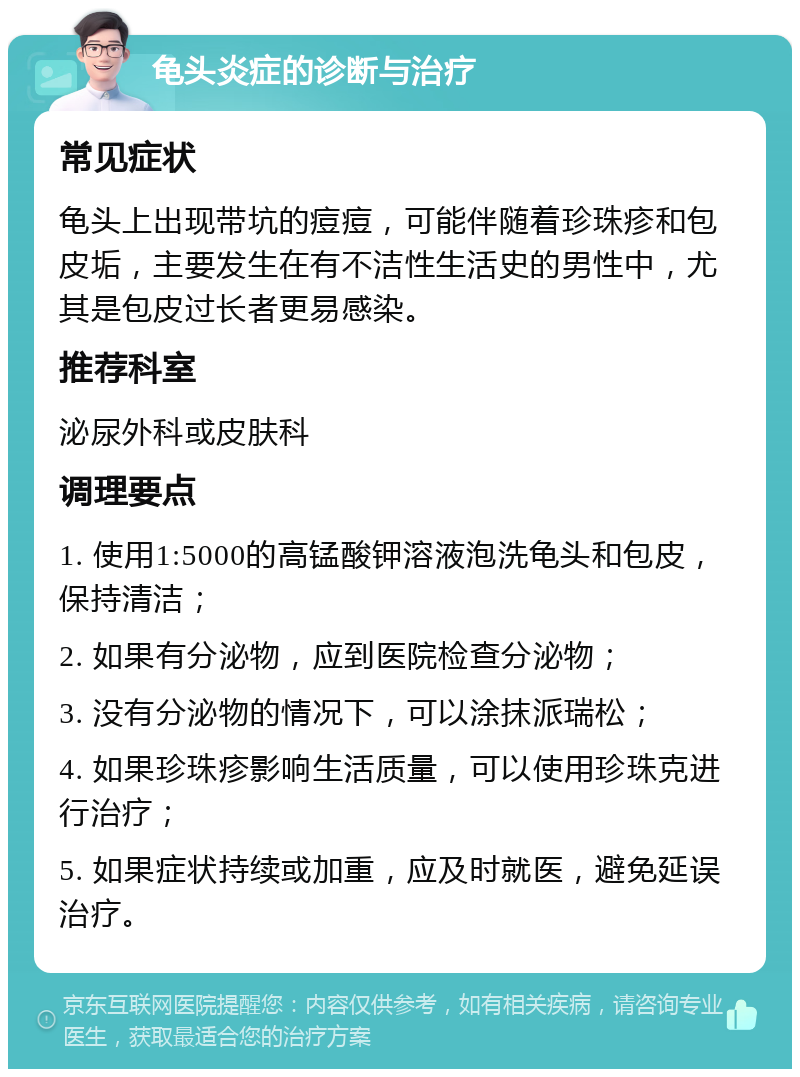 龟头炎症的诊断与治疗 常见症状 龟头上出现带坑的痘痘，可能伴随着珍珠疹和包皮垢，主要发生在有不洁性生活史的男性中，尤其是包皮过长者更易感染。 推荐科室 泌尿外科或皮肤科 调理要点 1. 使用1:5000的高锰酸钾溶液泡洗龟头和包皮，保持清洁； 2. 如果有分泌物，应到医院检查分泌物； 3. 没有分泌物的情况下，可以涂抹派瑞松； 4. 如果珍珠疹影响生活质量，可以使用珍珠克进行治疗； 5. 如果症状持续或加重，应及时就医，避免延误治疗。