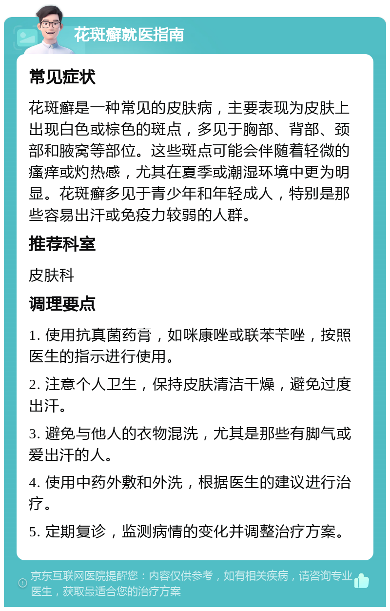 花斑癣就医指南 常见症状 花斑癣是一种常见的皮肤病，主要表现为皮肤上出现白色或棕色的斑点，多见于胸部、背部、颈部和腋窝等部位。这些斑点可能会伴随着轻微的瘙痒或灼热感，尤其在夏季或潮湿环境中更为明显。花斑癣多见于青少年和年轻成人，特别是那些容易出汗或免疫力较弱的人群。 推荐科室 皮肤科 调理要点 1. 使用抗真菌药膏，如咪康唑或联苯苄唑，按照医生的指示进行使用。 2. 注意个人卫生，保持皮肤清洁干燥，避免过度出汗。 3. 避免与他人的衣物混洗，尤其是那些有脚气或爱出汗的人。 4. 使用中药外敷和外洗，根据医生的建议进行治疗。 5. 定期复诊，监测病情的变化并调整治疗方案。