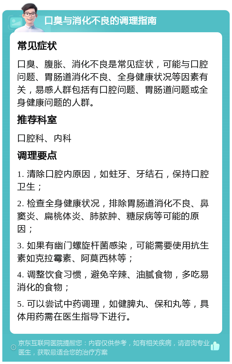 口臭与消化不良的调理指南 常见症状 口臭、腹胀、消化不良是常见症状，可能与口腔问题、胃肠道消化不良、全身健康状况等因素有关，易感人群包括有口腔问题、胃肠道问题或全身健康问题的人群。 推荐科室 口腔科、内科 调理要点 1. 清除口腔内原因，如蛀牙、牙结石，保持口腔卫生； 2. 检查全身健康状况，排除胃肠道消化不良、鼻窦炎、扁桃体炎、肺脓肿、糖尿病等可能的原因； 3. 如果有幽门螺旋杆菌感染，可能需要使用抗生素如克拉霉素、阿莫西林等； 4. 调整饮食习惯，避免辛辣、油腻食物，多吃易消化的食物； 5. 可以尝试中药调理，如健脾丸、保和丸等，具体用药需在医生指导下进行。