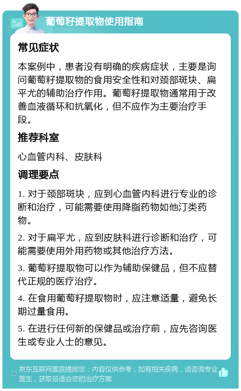 葡萄籽提取物使用指南 常见症状 本案例中，患者没有明确的疾病症状，主要是询问葡萄籽提取物的食用安全性和对颈部斑块、扁平尤的辅助治疗作用。葡萄籽提取物通常用于改善血液循环和抗氧化，但不应作为主要治疗手段。 推荐科室 心血管内科、皮肤科 调理要点 1. 对于颈部斑块，应到心血管内科进行专业的诊断和治疗，可能需要使用降脂药物如他汀类药物。 2. 对于扁平尤，应到皮肤科进行诊断和治疗，可能需要使用外用药物或其他治疗方法。 3. 葡萄籽提取物可以作为辅助保健品，但不应替代正规的医疗治疗。 4. 在食用葡萄籽提取物时，应注意适量，避免长期过量食用。 5. 在进行任何新的保健品或治疗前，应先咨询医生或专业人士的意见。