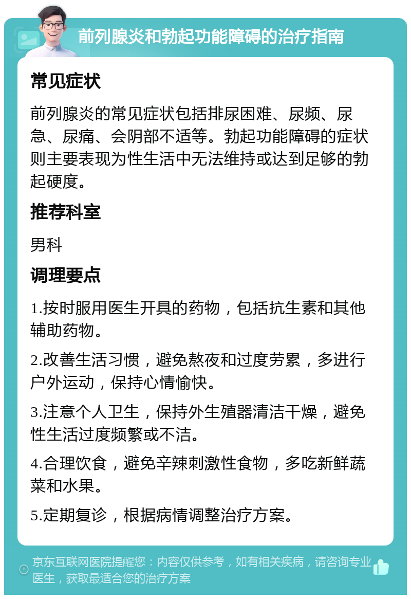 前列腺炎和勃起功能障碍的治疗指南 常见症状 前列腺炎的常见症状包括排尿困难、尿频、尿急、尿痛、会阴部不适等。勃起功能障碍的症状则主要表现为性生活中无法维持或达到足够的勃起硬度。 推荐科室 男科 调理要点 1.按时服用医生开具的药物，包括抗生素和其他辅助药物。 2.改善生活习惯，避免熬夜和过度劳累，多进行户外运动，保持心情愉快。 3.注意个人卫生，保持外生殖器清洁干燥，避免性生活过度频繁或不洁。 4.合理饮食，避免辛辣刺激性食物，多吃新鲜蔬菜和水果。 5.定期复诊，根据病情调整治疗方案。