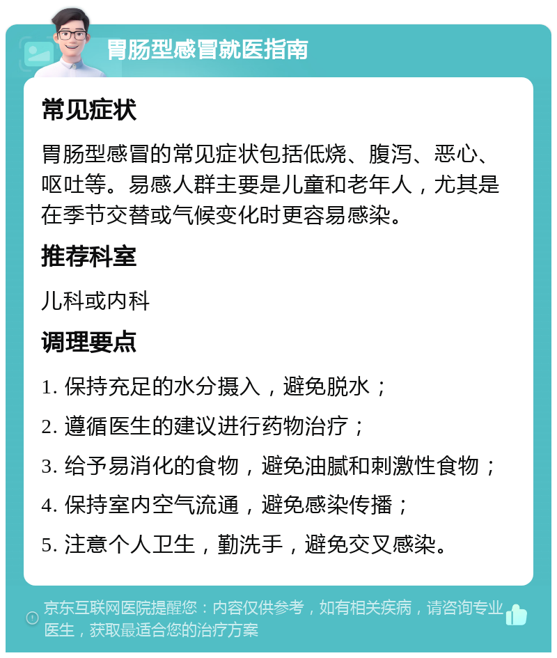 胃肠型感冒就医指南 常见症状 胃肠型感冒的常见症状包括低烧、腹泻、恶心、呕吐等。易感人群主要是儿童和老年人，尤其是在季节交替或气候变化时更容易感染。 推荐科室 儿科或内科 调理要点 1. 保持充足的水分摄入，避免脱水； 2. 遵循医生的建议进行药物治疗； 3. 给予易消化的食物，避免油腻和刺激性食物； 4. 保持室内空气流通，避免感染传播； 5. 注意个人卫生，勤洗手，避免交叉感染。