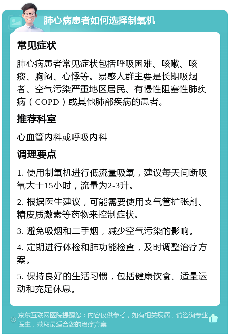 肺心病患者如何选择制氧机 常见症状 肺心病患者常见症状包括呼吸困难、咳嗽、咳痰、胸闷、心悸等。易感人群主要是长期吸烟者、空气污染严重地区居民、有慢性阻塞性肺疾病（COPD）或其他肺部疾病的患者。 推荐科室 心血管内科或呼吸内科 调理要点 1. 使用制氧机进行低流量吸氧，建议每天间断吸氧大于15小时，流量为2-3升。 2. 根据医生建议，可能需要使用支气管扩张剂、糖皮质激素等药物来控制症状。 3. 避免吸烟和二手烟，减少空气污染的影响。 4. 定期进行体检和肺功能检查，及时调整治疗方案。 5. 保持良好的生活习惯，包括健康饮食、适量运动和充足休息。