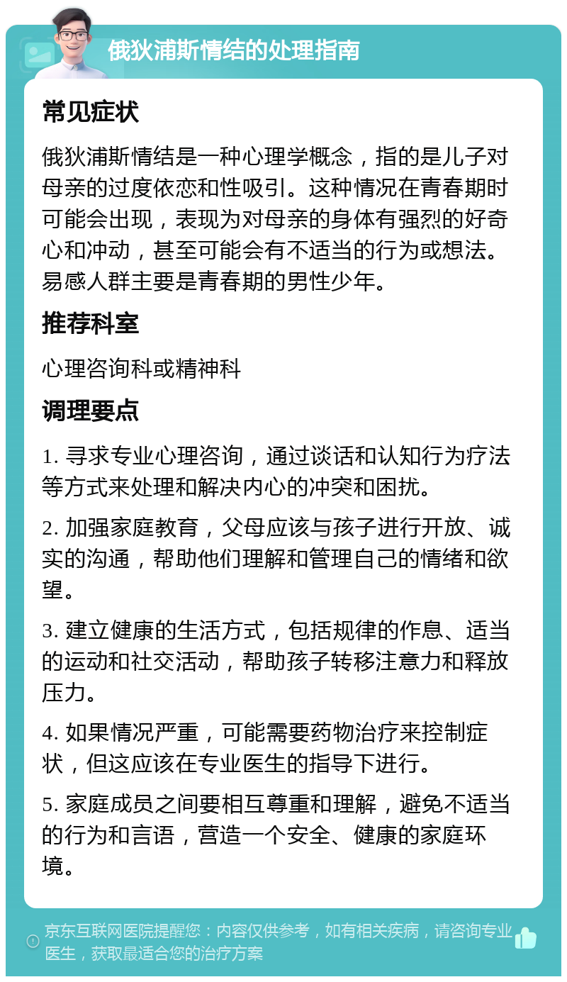 俄狄浦斯情结的处理指南 常见症状 俄狄浦斯情结是一种心理学概念，指的是儿子对母亲的过度依恋和性吸引。这种情况在青春期时可能会出现，表现为对母亲的身体有强烈的好奇心和冲动，甚至可能会有不适当的行为或想法。易感人群主要是青春期的男性少年。 推荐科室 心理咨询科或精神科 调理要点 1. 寻求专业心理咨询，通过谈话和认知行为疗法等方式来处理和解决内心的冲突和困扰。 2. 加强家庭教育，父母应该与孩子进行开放、诚实的沟通，帮助他们理解和管理自己的情绪和欲望。 3. 建立健康的生活方式，包括规律的作息、适当的运动和社交活动，帮助孩子转移注意力和释放压力。 4. 如果情况严重，可能需要药物治疗来控制症状，但这应该在专业医生的指导下进行。 5. 家庭成员之间要相互尊重和理解，避免不适当的行为和言语，营造一个安全、健康的家庭环境。