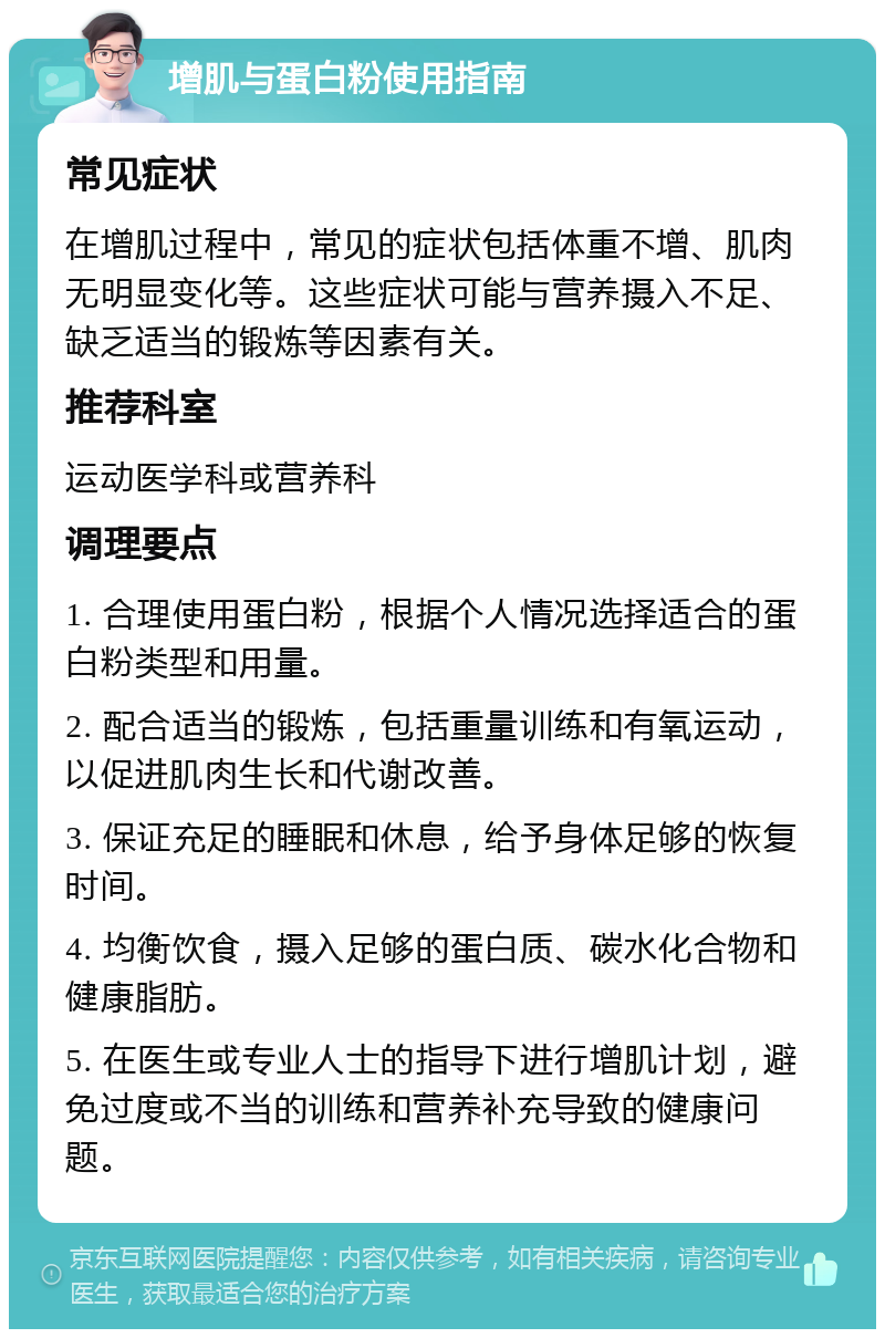 增肌与蛋白粉使用指南 常见症状 在增肌过程中，常见的症状包括体重不增、肌肉无明显变化等。这些症状可能与营养摄入不足、缺乏适当的锻炼等因素有关。 推荐科室 运动医学科或营养科 调理要点 1. 合理使用蛋白粉，根据个人情况选择适合的蛋白粉类型和用量。 2. 配合适当的锻炼，包括重量训练和有氧运动，以促进肌肉生长和代谢改善。 3. 保证充足的睡眠和休息，给予身体足够的恢复时间。 4. 均衡饮食，摄入足够的蛋白质、碳水化合物和健康脂肪。 5. 在医生或专业人士的指导下进行增肌计划，避免过度或不当的训练和营养补充导致的健康问题。