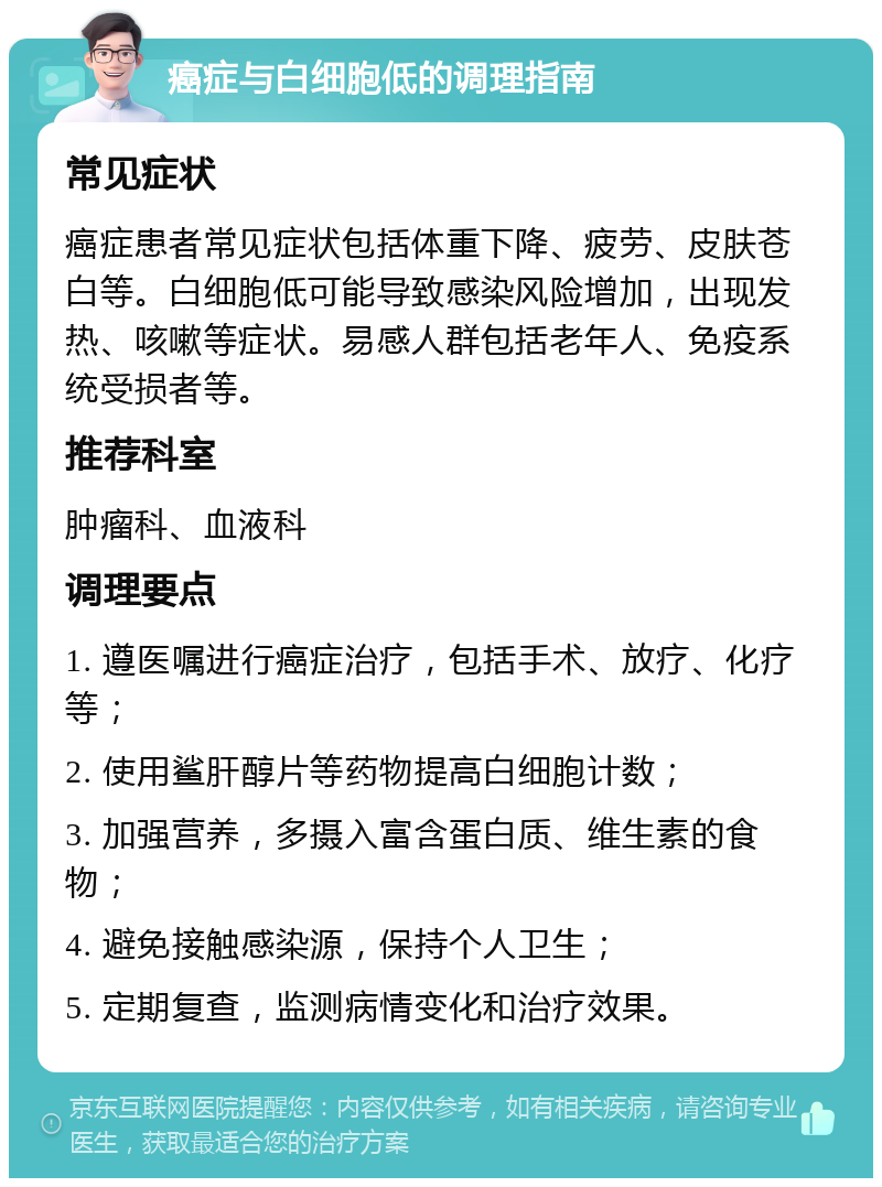 癌症与白细胞低的调理指南 常见症状 癌症患者常见症状包括体重下降、疲劳、皮肤苍白等。白细胞低可能导致感染风险增加，出现发热、咳嗽等症状。易感人群包括老年人、免疫系统受损者等。 推荐科室 肿瘤科、血液科 调理要点 1. 遵医嘱进行癌症治疗，包括手术、放疗、化疗等； 2. 使用鲨肝醇片等药物提高白细胞计数； 3. 加强营养，多摄入富含蛋白质、维生素的食物； 4. 避免接触感染源，保持个人卫生； 5. 定期复查，监测病情变化和治疗效果。