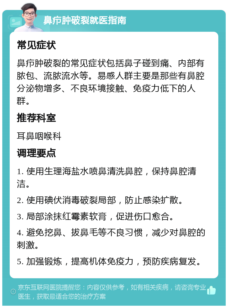 鼻疖肿破裂就医指南 常见症状 鼻疖肿破裂的常见症状包括鼻子碰到痛、内部有脓包、流脓流水等。易感人群主要是那些有鼻腔分泌物增多、不良环境接触、免疫力低下的人群。 推荐科室 耳鼻咽喉科 调理要点 1. 使用生理海盐水喷鼻清洗鼻腔，保持鼻腔清洁。 2. 使用碘伏消毒破裂局部，防止感染扩散。 3. 局部涂抹红霉素软膏，促进伤口愈合。 4. 避免挖鼻、拔鼻毛等不良习惯，减少对鼻腔的刺激。 5. 加强锻炼，提高机体免疫力，预防疾病复发。