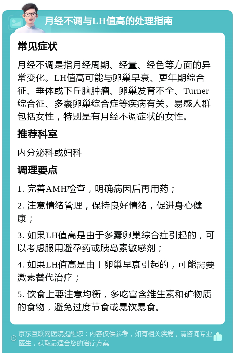 月经不调与LH值高的处理指南 常见症状 月经不调是指月经周期、经量、经色等方面的异常变化。LH值高可能与卵巢早衰、更年期综合征、垂体或下丘脑肿瘤、卵巢发育不全、Turner综合征、多囊卵巢综合症等疾病有关。易感人群包括女性，特别是有月经不调症状的女性。 推荐科室 内分泌科或妇科 调理要点 1. 完善AMH检查，明确病因后再用药； 2. 注意情绪管理，保持良好情绪，促进身心健康； 3. 如果LH值高是由于多囊卵巢综合症引起的，可以考虑服用避孕药或胰岛素敏感剂； 4. 如果LH值高是由于卵巢早衰引起的，可能需要激素替代治疗； 5. 饮食上要注意均衡，多吃富含维生素和矿物质的食物，避免过度节食或暴饮暴食。