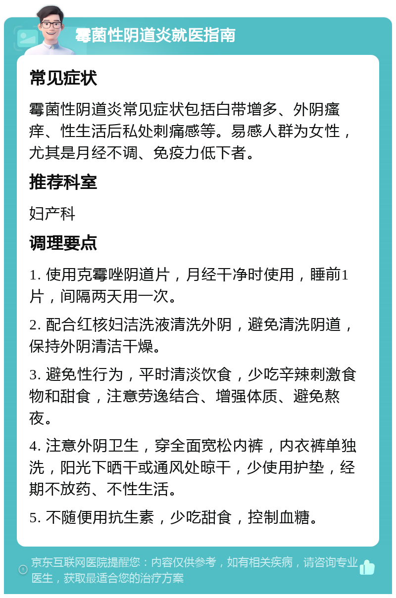 霉菌性阴道炎就医指南 常见症状 霉菌性阴道炎常见症状包括白带增多、外阴瘙痒、性生活后私处刺痛感等。易感人群为女性，尤其是月经不调、免疫力低下者。 推荐科室 妇产科 调理要点 1. 使用克霉唑阴道片，月经干净时使用，睡前1片，间隔两天用一次。 2. 配合红核妇洁洗液清洗外阴，避免清洗阴道，保持外阴清洁干燥。 3. 避免性行为，平时清淡饮食，少吃辛辣刺激食物和甜食，注意劳逸结合、增强体质、避免熬夜。 4. 注意外阴卫生，穿全面宽松内裤，内衣裤单独洗，阳光下晒干或通风处晾干，少使用护垫，经期不放药、不性生活。 5. 不随便用抗生素，少吃甜食，控制血糖。