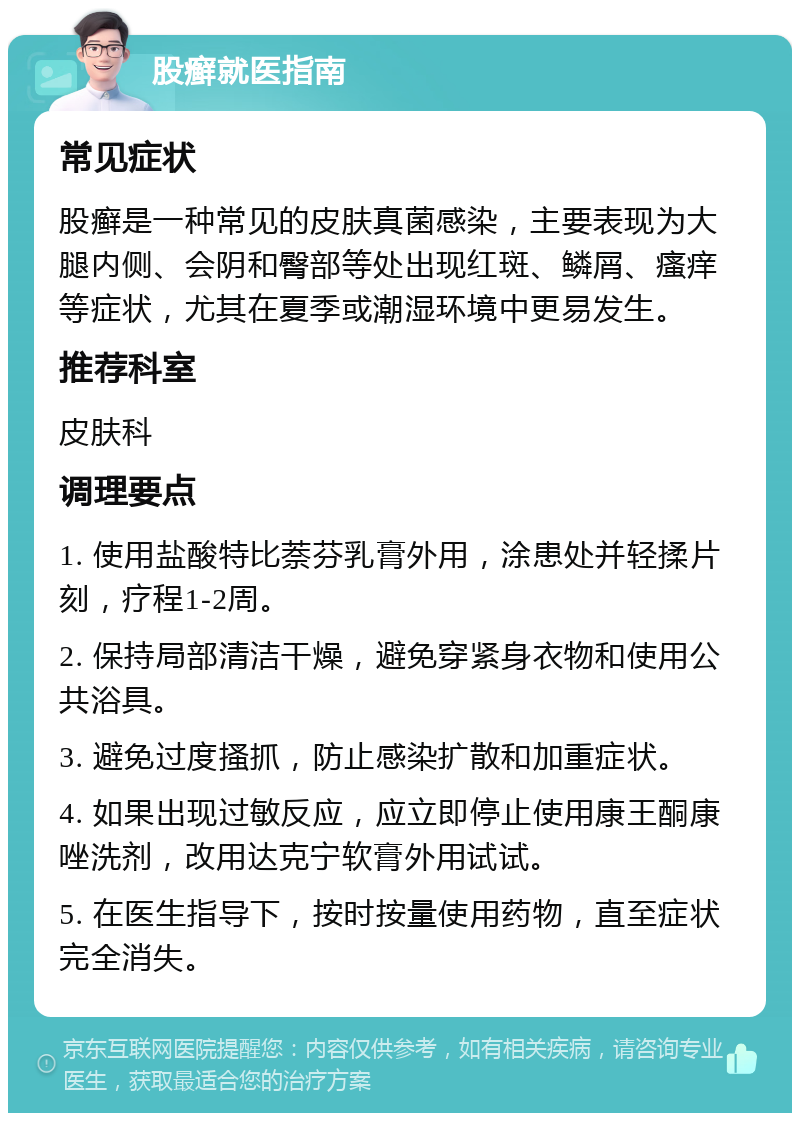 股癣就医指南 常见症状 股癣是一种常见的皮肤真菌感染，主要表现为大腿内侧、会阴和臀部等处出现红斑、鳞屑、瘙痒等症状，尤其在夏季或潮湿环境中更易发生。 推荐科室 皮肤科 调理要点 1. 使用盐酸特比萘芬乳膏外用，涂患处并轻揉片刻，疗程1-2周。 2. 保持局部清洁干燥，避免穿紧身衣物和使用公共浴具。 3. 避免过度搔抓，防止感染扩散和加重症状。 4. 如果出现过敏反应，应立即停止使用康王酮康唑洗剂，改用达克宁软膏外用试试。 5. 在医生指导下，按时按量使用药物，直至症状完全消失。