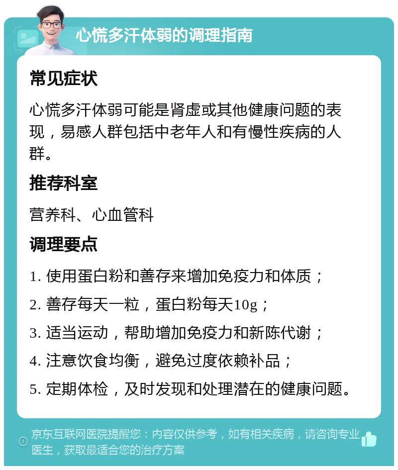 心慌多汗体弱的调理指南 常见症状 心慌多汗体弱可能是肾虚或其他健康问题的表现，易感人群包括中老年人和有慢性疾病的人群。 推荐科室 营养科、心血管科 调理要点 1. 使用蛋白粉和善存来增加免疫力和体质； 2. 善存每天一粒，蛋白粉每天10g； 3. 适当运动，帮助增加免疫力和新陈代谢； 4. 注意饮食均衡，避免过度依赖补品； 5. 定期体检，及时发现和处理潜在的健康问题。