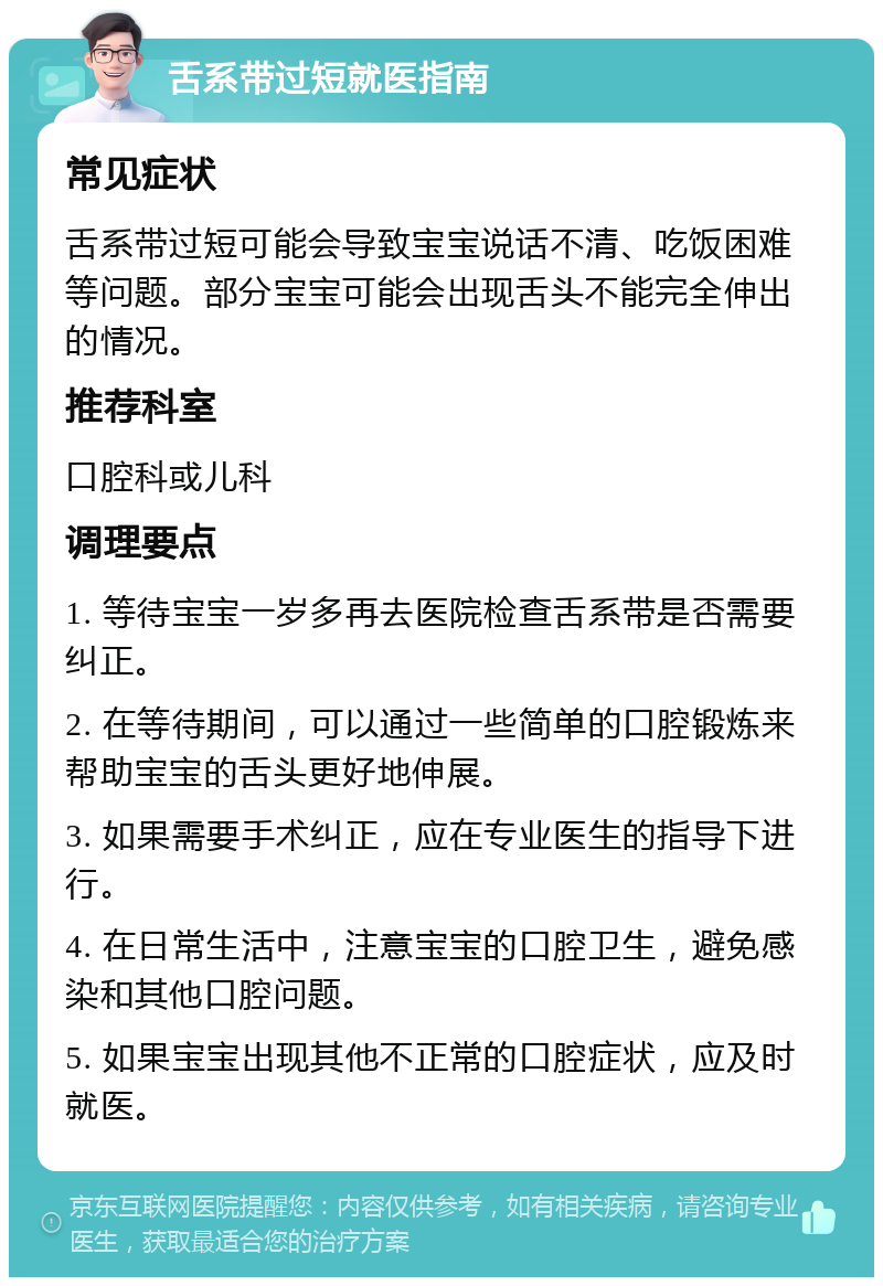 舌系带过短就医指南 常见症状 舌系带过短可能会导致宝宝说话不清、吃饭困难等问题。部分宝宝可能会出现舌头不能完全伸出的情况。 推荐科室 口腔科或儿科 调理要点 1. 等待宝宝一岁多再去医院检查舌系带是否需要纠正。 2. 在等待期间，可以通过一些简单的口腔锻炼来帮助宝宝的舌头更好地伸展。 3. 如果需要手术纠正，应在专业医生的指导下进行。 4. 在日常生活中，注意宝宝的口腔卫生，避免感染和其他口腔问题。 5. 如果宝宝出现其他不正常的口腔症状，应及时就医。