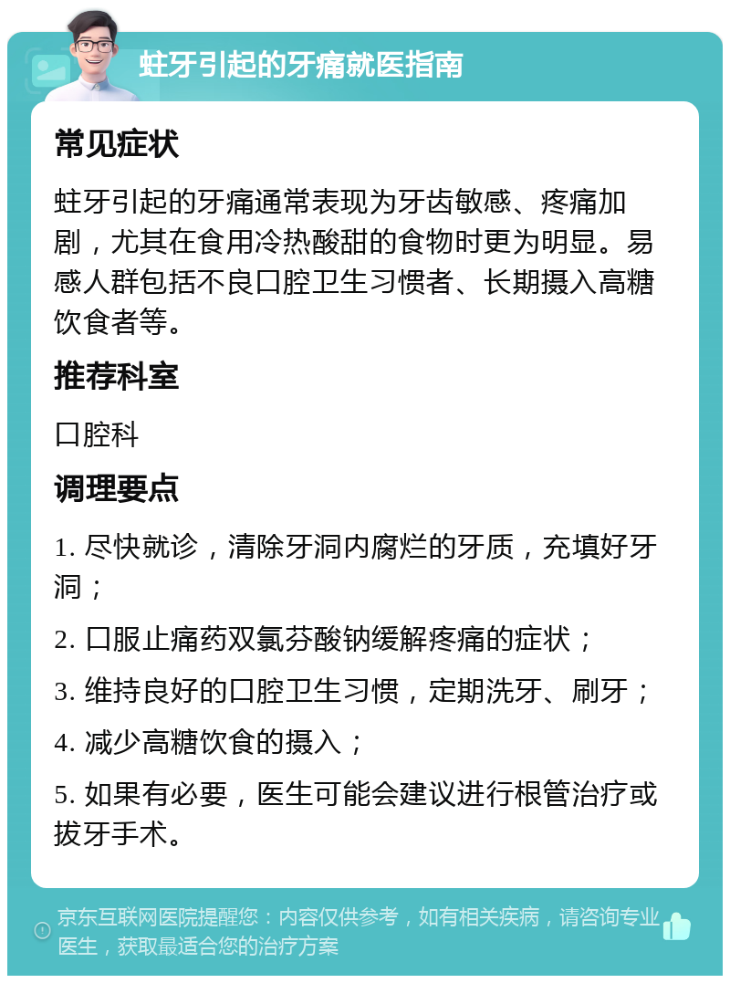 蛀牙引起的牙痛就医指南 常见症状 蛀牙引起的牙痛通常表现为牙齿敏感、疼痛加剧，尤其在食用冷热酸甜的食物时更为明显。易感人群包括不良口腔卫生习惯者、长期摄入高糖饮食者等。 推荐科室 口腔科 调理要点 1. 尽快就诊，清除牙洞内腐烂的牙质，充填好牙洞； 2. 口服止痛药双氯芬酸钠缓解疼痛的症状； 3. 维持良好的口腔卫生习惯，定期洗牙、刷牙； 4. 减少高糖饮食的摄入； 5. 如果有必要，医生可能会建议进行根管治疗或拔牙手术。