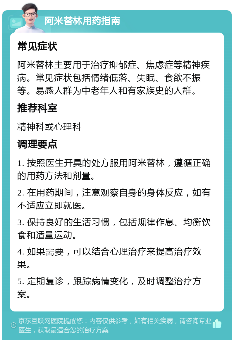 阿米替林用药指南 常见症状 阿米替林主要用于治疗抑郁症、焦虑症等精神疾病。常见症状包括情绪低落、失眠、食欲不振等。易感人群为中老年人和有家族史的人群。 推荐科室 精神科或心理科 调理要点 1. 按照医生开具的处方服用阿米替林，遵循正确的用药方法和剂量。 2. 在用药期间，注意观察自身的身体反应，如有不适应立即就医。 3. 保持良好的生活习惯，包括规律作息、均衡饮食和适量运动。 4. 如果需要，可以结合心理治疗来提高治疗效果。 5. 定期复诊，跟踪病情变化，及时调整治疗方案。