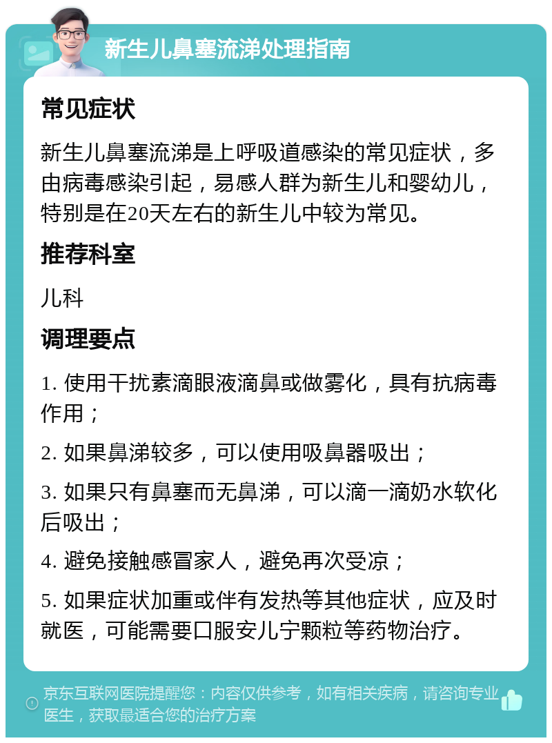 新生儿鼻塞流涕处理指南 常见症状 新生儿鼻塞流涕是上呼吸道感染的常见症状，多由病毒感染引起，易感人群为新生儿和婴幼儿，特别是在20天左右的新生儿中较为常见。 推荐科室 儿科 调理要点 1. 使用干扰素滴眼液滴鼻或做雾化，具有抗病毒作用； 2. 如果鼻涕较多，可以使用吸鼻器吸出； 3. 如果只有鼻塞而无鼻涕，可以滴一滴奶水软化后吸出； 4. 避免接触感冒家人，避免再次受凉； 5. 如果症状加重或伴有发热等其他症状，应及时就医，可能需要口服安儿宁颗粒等药物治疗。