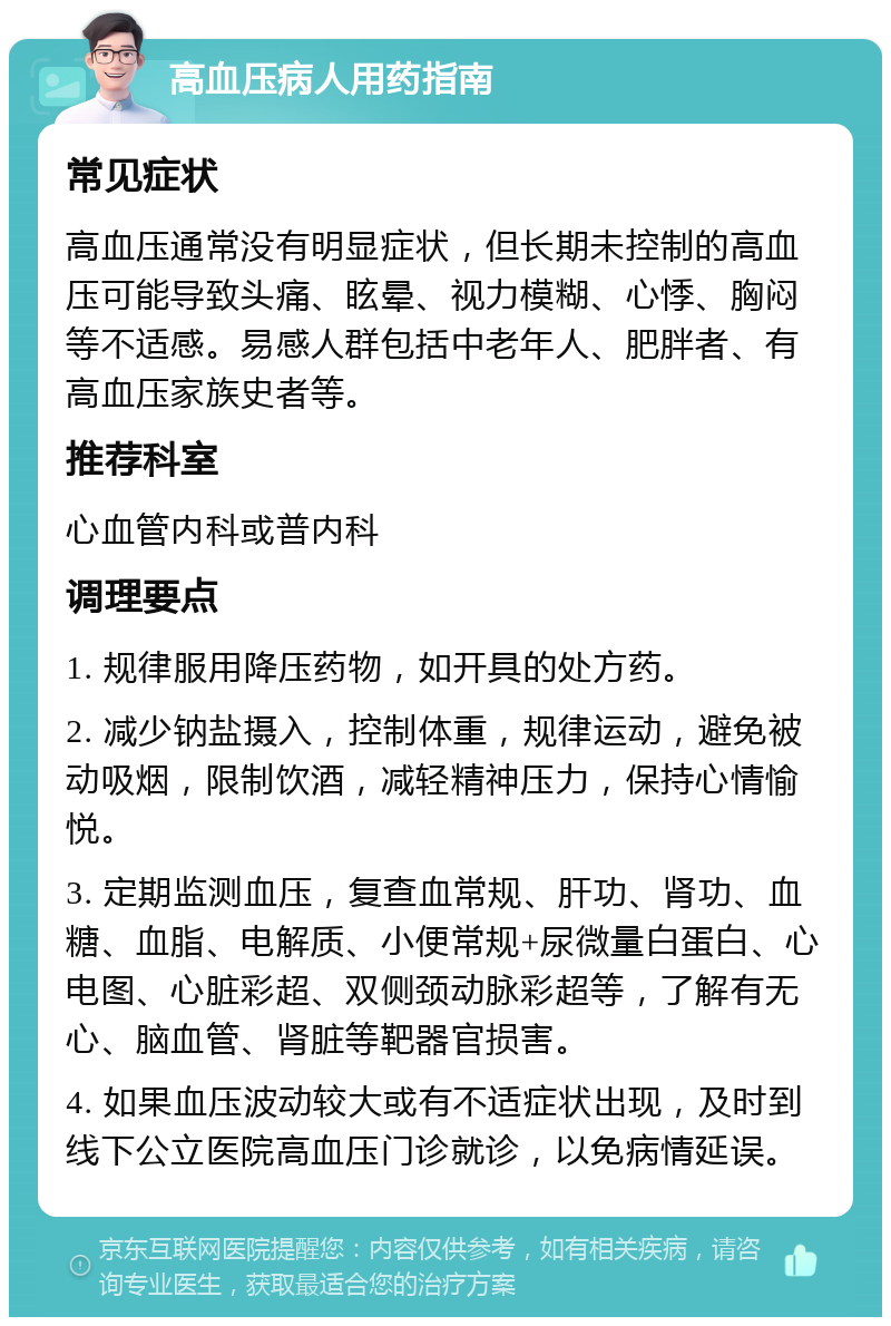 高血压病人用药指南 常见症状 高血压通常没有明显症状，但长期未控制的高血压可能导致头痛、眩晕、视力模糊、心悸、胸闷等不适感。易感人群包括中老年人、肥胖者、有高血压家族史者等。 推荐科室 心血管内科或普内科 调理要点 1. 规律服用降压药物，如开具的处方药。 2. 减少钠盐摄入，控制体重，规律运动，避免被动吸烟，限制饮酒，减轻精神压力，保持心情愉悦。 3. 定期监测血压，复查血常规、肝功、肾功、血糖、血脂、电解质、小便常规+尿微量白蛋白、心电图、心脏彩超、双侧颈动脉彩超等，了解有无心、脑血管、肾脏等靶器官损害。 4. 如果血压波动较大或有不适症状出现，及时到线下公立医院高血压门诊就诊，以免病情延误。