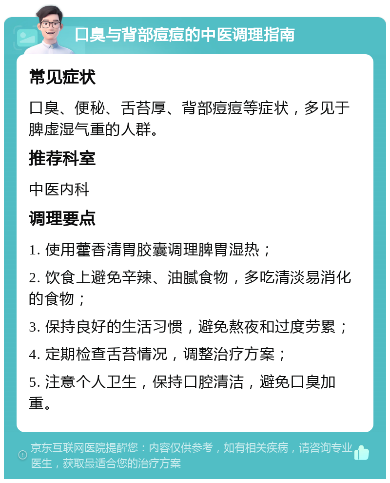 口臭与背部痘痘的中医调理指南 常见症状 口臭、便秘、舌苔厚、背部痘痘等症状，多见于脾虚湿气重的人群。 推荐科室 中医内科 调理要点 1. 使用藿香清胃胶囊调理脾胃湿热； 2. 饮食上避免辛辣、油腻食物，多吃清淡易消化的食物； 3. 保持良好的生活习惯，避免熬夜和过度劳累； 4. 定期检查舌苔情况，调整治疗方案； 5. 注意个人卫生，保持口腔清洁，避免口臭加重。