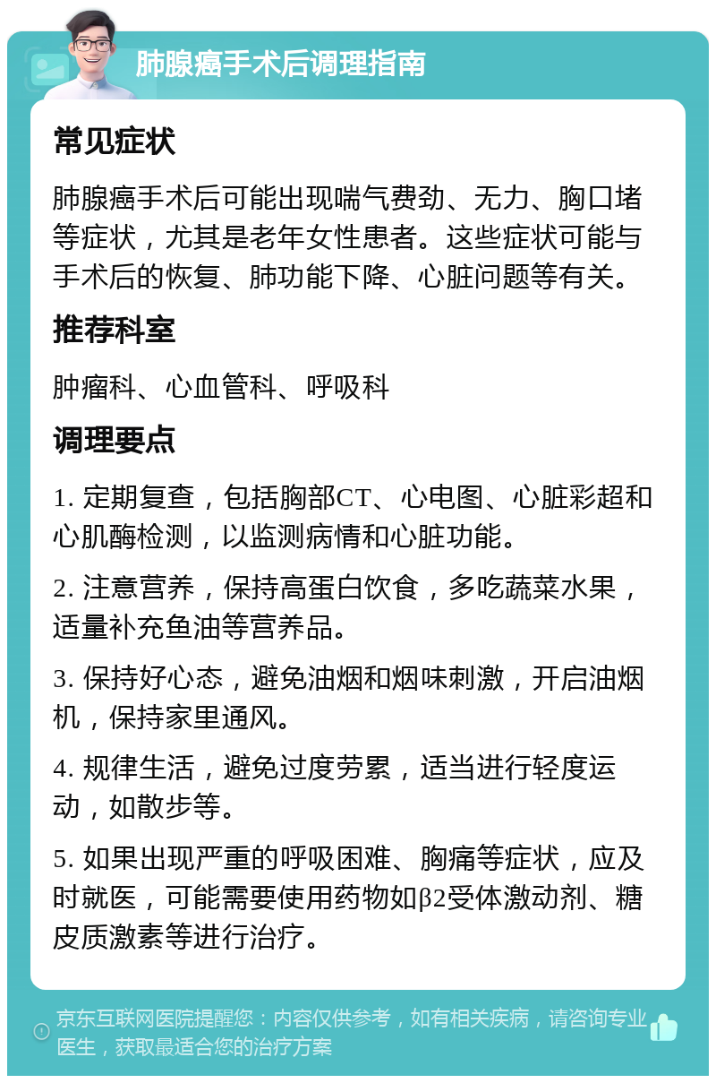 肺腺癌手术后调理指南 常见症状 肺腺癌手术后可能出现喘气费劲、无力、胸口堵等症状，尤其是老年女性患者。这些症状可能与手术后的恢复、肺功能下降、心脏问题等有关。 推荐科室 肿瘤科、心血管科、呼吸科 调理要点 1. 定期复查，包括胸部CT、心电图、心脏彩超和心肌酶检测，以监测病情和心脏功能。 2. 注意营养，保持高蛋白饮食，多吃蔬菜水果，适量补充鱼油等营养品。 3. 保持好心态，避免油烟和烟味刺激，开启油烟机，保持家里通风。 4. 规律生活，避免过度劳累，适当进行轻度运动，如散步等。 5. 如果出现严重的呼吸困难、胸痛等症状，应及时就医，可能需要使用药物如β2受体激动剂、糖皮质激素等进行治疗。