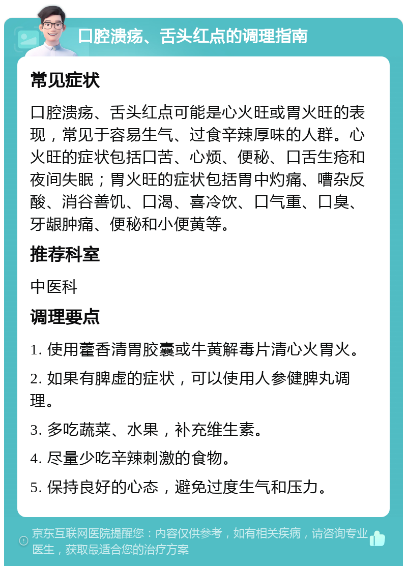 口腔溃疡、舌头红点的调理指南 常见症状 口腔溃疡、舌头红点可能是心火旺或胃火旺的表现，常见于容易生气、过食辛辣厚味的人群。心火旺的症状包括口苦、心烦、便秘、口舌生疮和夜间失眠；胃火旺的症状包括胃中灼痛、嘈杂反酸、消谷善饥、口渴、喜冷饮、口气重、口臭、牙龈肿痛、便秘和小便黄等。 推荐科室 中医科 调理要点 1. 使用藿香清胃胶囊或牛黄解毒片清心火胃火。 2. 如果有脾虚的症状，可以使用人参健脾丸调理。 3. 多吃蔬菜、水果，补充维生素。 4. 尽量少吃辛辣刺激的食物。 5. 保持良好的心态，避免过度生气和压力。