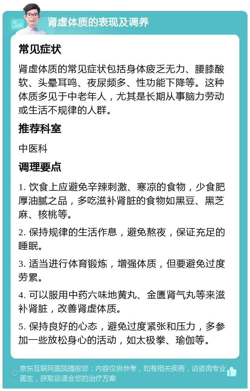 肾虚体质的表现及调养 常见症状 肾虚体质的常见症状包括身体疲乏无力、腰膝酸软、头晕耳鸣、夜尿频多、性功能下降等。这种体质多见于中老年人，尤其是长期从事脑力劳动或生活不规律的人群。 推荐科室 中医科 调理要点 1. 饮食上应避免辛辣刺激、寒凉的食物，少食肥厚油腻之品，多吃滋补肾脏的食物如黑豆、黑芝麻、核桃等。 2. 保持规律的生活作息，避免熬夜，保证充足的睡眠。 3. 适当进行体育锻炼，增强体质，但要避免过度劳累。 4. 可以服用中药六味地黄丸、金匮肾气丸等来滋补肾脏，改善肾虚体质。 5. 保持良好的心态，避免过度紧张和压力，多参加一些放松身心的活动，如太极拳、瑜伽等。