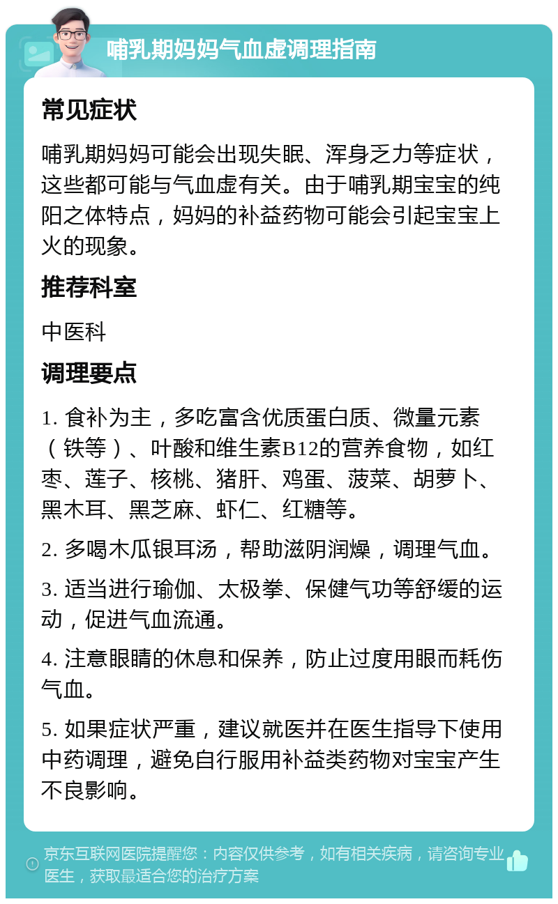 哺乳期妈妈气血虚调理指南 常见症状 哺乳期妈妈可能会出现失眠、浑身乏力等症状，这些都可能与气血虚有关。由于哺乳期宝宝的纯阳之体特点，妈妈的补益药物可能会引起宝宝上火的现象。 推荐科室 中医科 调理要点 1. 食补为主，多吃富含优质蛋白质、微量元素（铁等）、叶酸和维生素B12的营养食物，如红枣、莲子、核桃、猪肝、鸡蛋、菠菜、胡萝卜、黑木耳、黑芝麻、虾仁、红糖等。 2. 多喝木瓜银耳汤，帮助滋阴润燥，调理气血。 3. 适当进行瑜伽、太极拳、保健气功等舒缓的运动，促进气血流通。 4. 注意眼睛的休息和保养，防止过度用眼而耗伤气血。 5. 如果症状严重，建议就医并在医生指导下使用中药调理，避免自行服用补益类药物对宝宝产生不良影响。