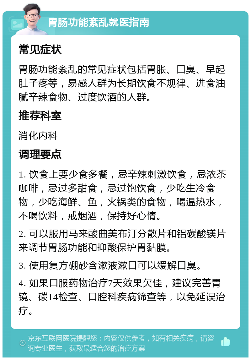 胃肠功能紊乱就医指南 常见症状 胃肠功能紊乱的常见症状包括胃胀、口臭、早起肚子疼等，易感人群为长期饮食不规律、进食油腻辛辣食物、过度饮酒的人群。 推荐科室 消化内科 调理要点 1. 饮食上要少食多餐，忌辛辣刺激饮食，忌浓茶咖啡，忌过多甜食，忌过饱饮食，少吃生冷食物，少吃海鲜、鱼，火锅类的食物，喝温热水，不喝饮料，戒烟酒，保持好心情。 2. 可以服用马来酸曲美布汀分散片和铝碳酸镁片来调节胃肠功能和抑酸保护胃黏膜。 3. 使用复方硼砂含漱液漱口可以缓解口臭。 4. 如果口服药物治疗7天效果欠佳，建议完善胃镜、碳14检查、口腔科疾病筛查等，以免延误治疗。