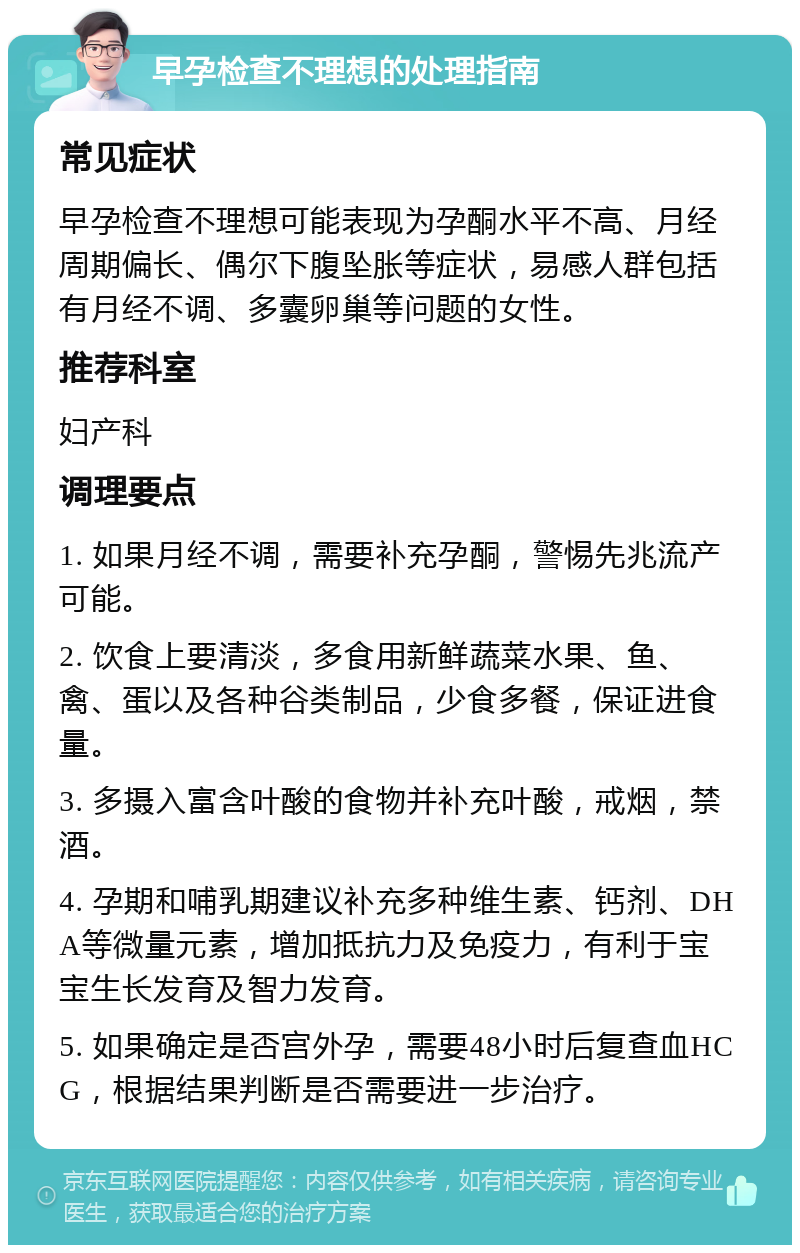 早孕检查不理想的处理指南 常见症状 早孕检查不理想可能表现为孕酮水平不高、月经周期偏长、偶尔下腹坠胀等症状，易感人群包括有月经不调、多囊卵巢等问题的女性。 推荐科室 妇产科 调理要点 1. 如果月经不调，需要补充孕酮，警惕先兆流产可能。 2. 饮食上要清淡，多食用新鲜蔬菜水果、鱼、禽、蛋以及各种谷类制品，少食多餐，保证进食量。 3. 多摄入富含叶酸的食物并补充叶酸，戒烟，禁酒。 4. 孕期和哺乳期建议补充多种维生素、钙剂、DHA等微量元素，增加抵抗力及免疫力，有利于宝宝生长发育及智力发育。 5. 如果确定是否宫外孕，需要48小时后复查血HCG，根据结果判断是否需要进一步治疗。