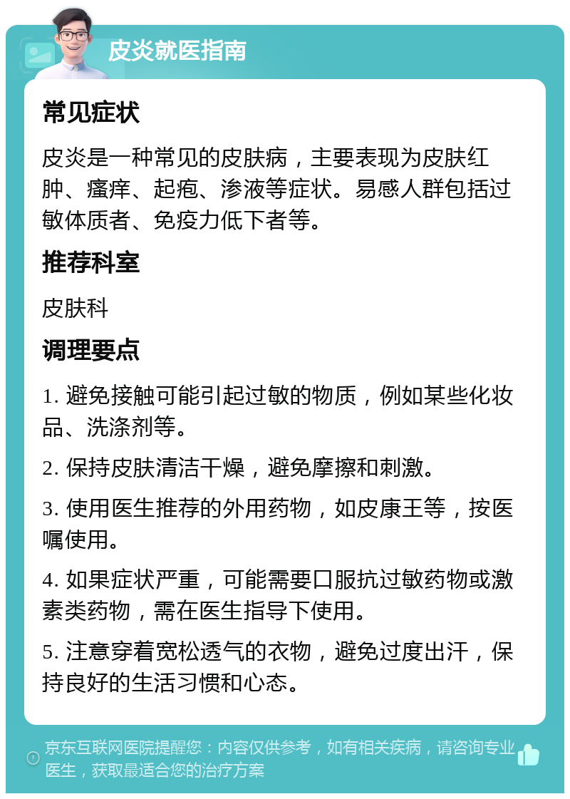 皮炎就医指南 常见症状 皮炎是一种常见的皮肤病，主要表现为皮肤红肿、瘙痒、起疱、渗液等症状。易感人群包括过敏体质者、免疫力低下者等。 推荐科室 皮肤科 调理要点 1. 避免接触可能引起过敏的物质，例如某些化妆品、洗涤剂等。 2. 保持皮肤清洁干燥，避免摩擦和刺激。 3. 使用医生推荐的外用药物，如皮康王等，按医嘱使用。 4. 如果症状严重，可能需要口服抗过敏药物或激素类药物，需在医生指导下使用。 5. 注意穿着宽松透气的衣物，避免过度出汗，保持良好的生活习惯和心态。