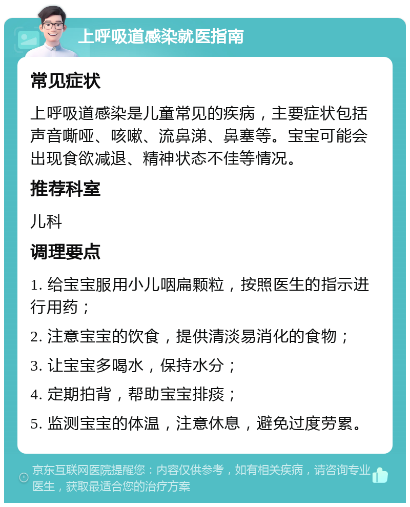 上呼吸道感染就医指南 常见症状 上呼吸道感染是儿童常见的疾病，主要症状包括声音嘶哑、咳嗽、流鼻涕、鼻塞等。宝宝可能会出现食欲减退、精神状态不佳等情况。 推荐科室 儿科 调理要点 1. 给宝宝服用小儿咽扁颗粒，按照医生的指示进行用药； 2. 注意宝宝的饮食，提供清淡易消化的食物； 3. 让宝宝多喝水，保持水分； 4. 定期拍背，帮助宝宝排痰； 5. 监测宝宝的体温，注意休息，避免过度劳累。