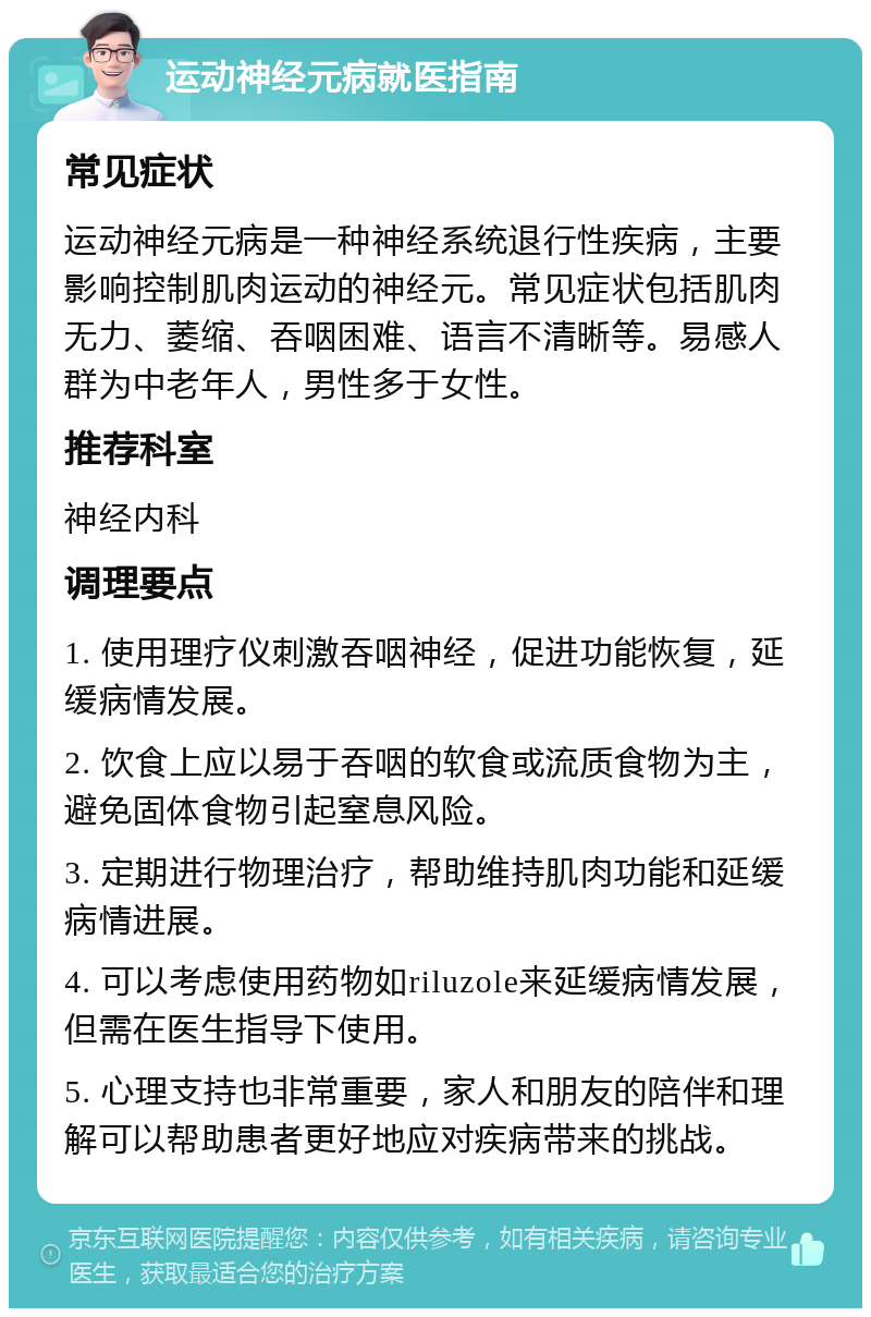 运动神经元病就医指南 常见症状 运动神经元病是一种神经系统退行性疾病，主要影响控制肌肉运动的神经元。常见症状包括肌肉无力、萎缩、吞咽困难、语言不清晰等。易感人群为中老年人，男性多于女性。 推荐科室 神经内科 调理要点 1. 使用理疗仪刺激吞咽神经，促进功能恢复，延缓病情发展。 2. 饮食上应以易于吞咽的软食或流质食物为主，避免固体食物引起窒息风险。 3. 定期进行物理治疗，帮助维持肌肉功能和延缓病情进展。 4. 可以考虑使用药物如riluzole来延缓病情发展，但需在医生指导下使用。 5. 心理支持也非常重要，家人和朋友的陪伴和理解可以帮助患者更好地应对疾病带来的挑战。