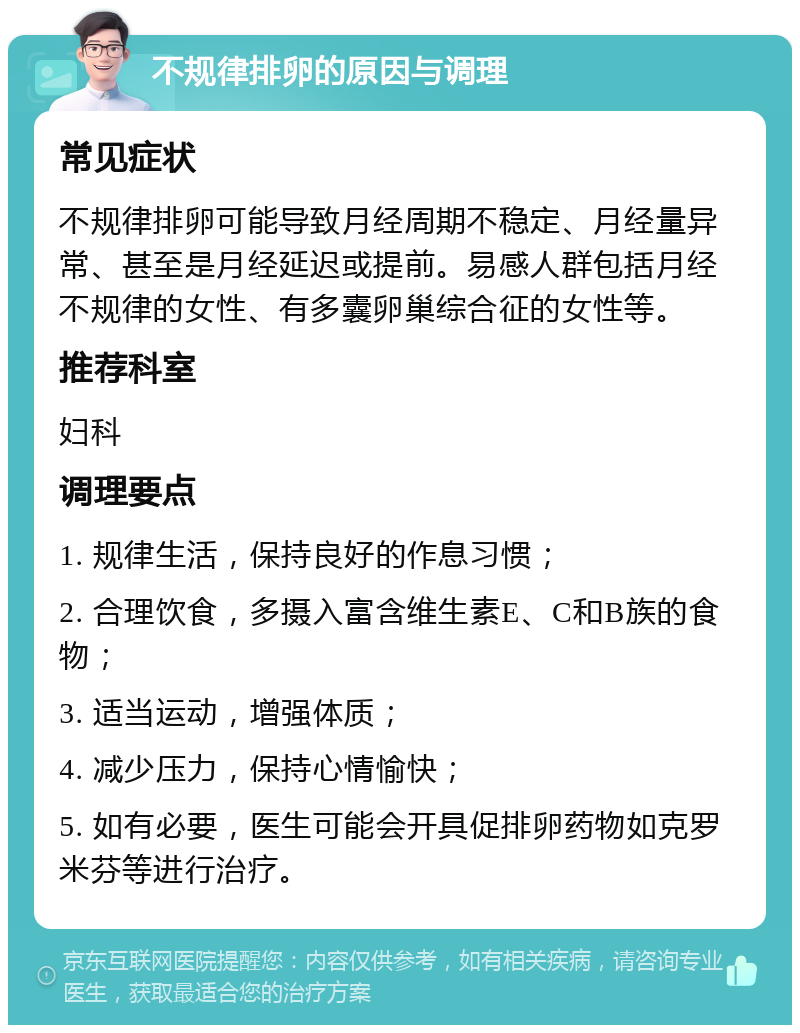 不规律排卵的原因与调理 常见症状 不规律排卵可能导致月经周期不稳定、月经量异常、甚至是月经延迟或提前。易感人群包括月经不规律的女性、有多囊卵巢综合征的女性等。 推荐科室 妇科 调理要点 1. 规律生活，保持良好的作息习惯； 2. 合理饮食，多摄入富含维生素E、C和B族的食物； 3. 适当运动，增强体质； 4. 减少压力，保持心情愉快； 5. 如有必要，医生可能会开具促排卵药物如克罗米芬等进行治疗。