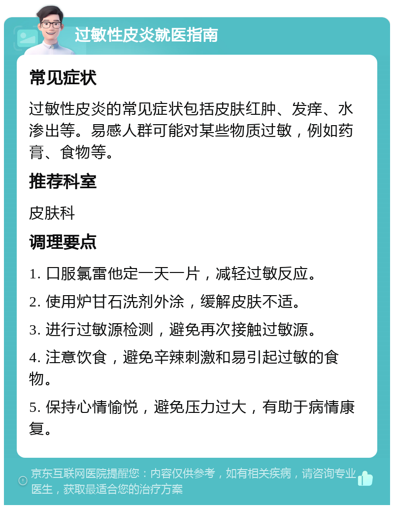 过敏性皮炎就医指南 常见症状 过敏性皮炎的常见症状包括皮肤红肿、发痒、水渗出等。易感人群可能对某些物质过敏，例如药膏、食物等。 推荐科室 皮肤科 调理要点 1. 口服氯雷他定一天一片，减轻过敏反应。 2. 使用炉甘石洗剂外涂，缓解皮肤不适。 3. 进行过敏源检测，避免再次接触过敏源。 4. 注意饮食，避免辛辣刺激和易引起过敏的食物。 5. 保持心情愉悦，避免压力过大，有助于病情康复。