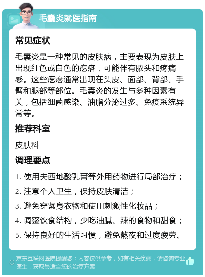 毛囊炎就医指南 常见症状 毛囊炎是一种常见的皮肤病，主要表现为皮肤上出现红色或白色的疙瘩，可能伴有脓头和疼痛感。这些疙瘩通常出现在头皮、面部、背部、手臂和腿部等部位。毛囊炎的发生与多种因素有关，包括细菌感染、油脂分泌过多、免疫系统异常等。 推荐科室 皮肤科 调理要点 1. 使用夫西地酸乳膏等外用药物进行局部治疗； 2. 注意个人卫生，保持皮肤清洁； 3. 避免穿紧身衣物和使用刺激性化妆品； 4. 调整饮食结构，少吃油腻、辣的食物和甜食； 5. 保持良好的生活习惯，避免熬夜和过度疲劳。