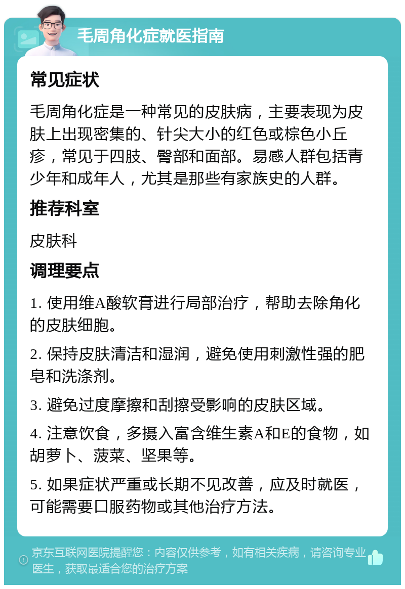 毛周角化症就医指南 常见症状 毛周角化症是一种常见的皮肤病，主要表现为皮肤上出现密集的、针尖大小的红色或棕色小丘疹，常见于四肢、臀部和面部。易感人群包括青少年和成年人，尤其是那些有家族史的人群。 推荐科室 皮肤科 调理要点 1. 使用维A酸软膏进行局部治疗，帮助去除角化的皮肤细胞。 2. 保持皮肤清洁和湿润，避免使用刺激性强的肥皂和洗涤剂。 3. 避免过度摩擦和刮擦受影响的皮肤区域。 4. 注意饮食，多摄入富含维生素A和E的食物，如胡萝卜、菠菜、坚果等。 5. 如果症状严重或长期不见改善，应及时就医，可能需要口服药物或其他治疗方法。