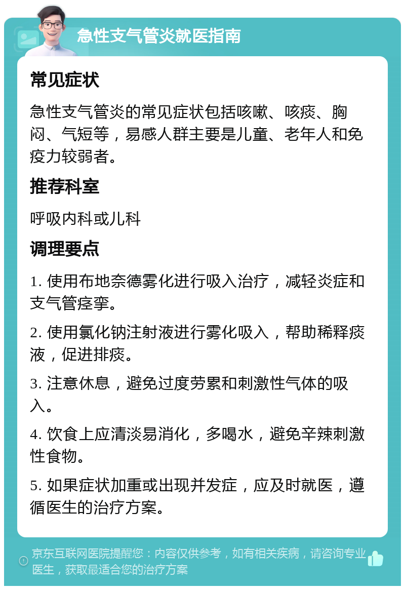 急性支气管炎就医指南 常见症状 急性支气管炎的常见症状包括咳嗽、咳痰、胸闷、气短等，易感人群主要是儿童、老年人和免疫力较弱者。 推荐科室 呼吸内科或儿科 调理要点 1. 使用布地奈德雾化进行吸入治疗，减轻炎症和支气管痉挛。 2. 使用氯化钠注射液进行雾化吸入，帮助稀释痰液，促进排痰。 3. 注意休息，避免过度劳累和刺激性气体的吸入。 4. 饮食上应清淡易消化，多喝水，避免辛辣刺激性食物。 5. 如果症状加重或出现并发症，应及时就医，遵循医生的治疗方案。