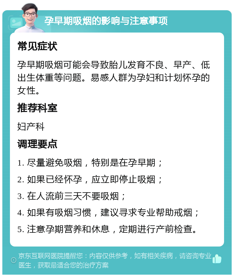 孕早期吸烟的影响与注意事项 常见症状 孕早期吸烟可能会导致胎儿发育不良、早产、低出生体重等问题。易感人群为孕妇和计划怀孕的女性。 推荐科室 妇产科 调理要点 1. 尽量避免吸烟，特别是在孕早期； 2. 如果已经怀孕，应立即停止吸烟； 3. 在人流前三天不要吸烟； 4. 如果有吸烟习惯，建议寻求专业帮助戒烟； 5. 注意孕期营养和休息，定期进行产前检查。