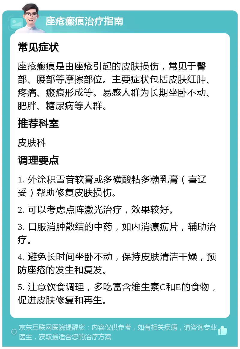 座疮瘢痕治疗指南 常见症状 座疮瘢痕是由座疮引起的皮肤损伤，常见于臀部、腰部等摩擦部位。主要症状包括皮肤红肿、疼痛、瘢痕形成等。易感人群为长期坐卧不动、肥胖、糖尿病等人群。 推荐科室 皮肤科 调理要点 1. 外涂积雪苷软膏或多磺酸粘多糖乳膏（喜辽妥）帮助修复皮肤损伤。 2. 可以考虑点阵激光治疗，效果较好。 3. 口服消肿散结的中药，如内消瘰疬片，辅助治疗。 4. 避免长时间坐卧不动，保持皮肤清洁干燥，预防座疮的发生和复发。 5. 注意饮食调理，多吃富含维生素C和E的食物，促进皮肤修复和再生。